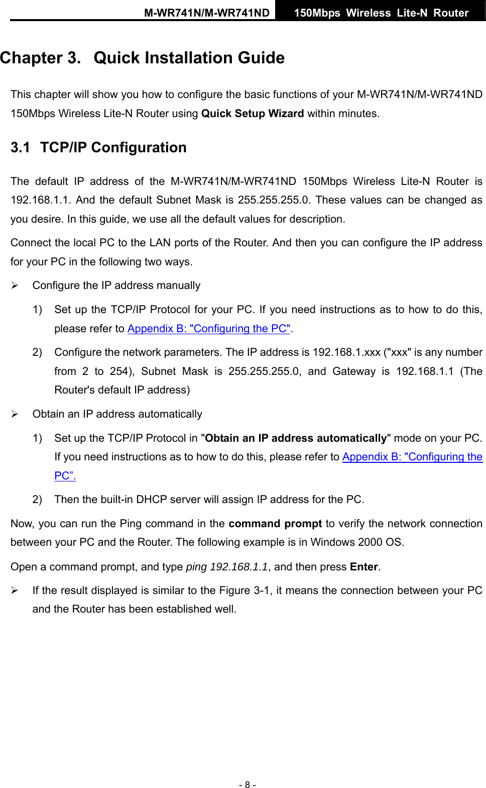 M-WR741N/M-WR741ND  150Mbps Wireless Lite-N Router   - 8 - Chapter 3.  Quick Installation Guide This chapter will show you how to configure the basic functions of your M-WR741N/M-WR741ND 150Mbps Wireless Lite-N Router using Quick Setup Wizard within minutes. 3.1  TCP/IP Configuration The default IP address of the M-WR741N/M-WR741ND 150Mbps Wireless Lite-N Router is 192.168.1.1. And the default Subnet Mask is 255.255.255.0. These values can be changed as you desire. In this guide, we use all the default values for description. Connect the local PC to the LAN ports of the Router. And then you can configure the IP address for your PC in the following two ways. &frac34; Configure the IP address manually 1)  Set up the TCP/IP Protocol for your PC. If you need instructions as to how to do this, please refer to Appendix B: "Configuring the PC". 2)  Configure the network parameters. The IP address is 192.168.1.xxx ("xxx" is any number from 2 to 254), Subnet Mask is 255.255.255.0, and Gateway is 192.168.1.1 (The Router's default IP address) &frac34; Obtain an IP address automatically 1)  Set up the TCP/IP Protocol in "Obtain an IP address automatically" mode on your PC. If you need instructions as to how to do this, please refer to Appendix B: "Configuring the PC&rdquo;. 2)  Then the built-in DHCP server will assign IP address for the PC. Now, you can run the Ping command in the command prompt to verify the network connection between your PC and the Router. The following example is in Windows 2000 OS. Open a command prompt, and type ping 192.168.1.1, and then press Enter. &frac34;  If the result displayed is similar to the Figure 3-1, it means the connection between your PC and the Router has been established well.   