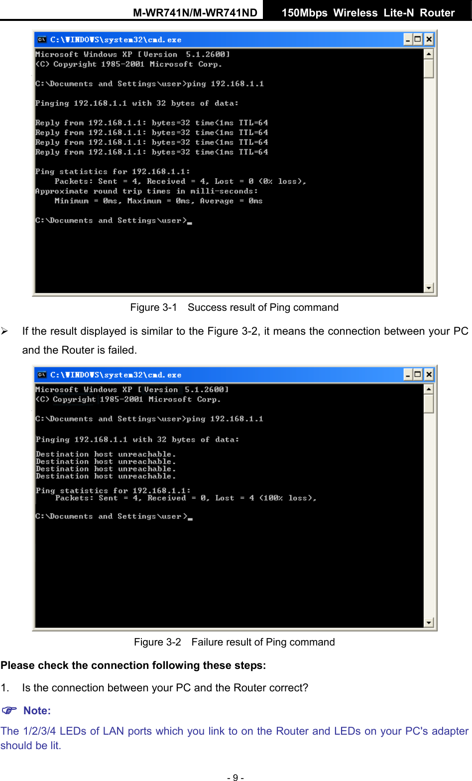 M-WR741N/M-WR741ND  150Mbps Wireless Lite-N Router   - 9 -  Figure 3-1    Success result of Ping command &frac34;  If the result displayed is similar to the Figure 3-2, it means the connection between your PC and the Router is failed.    Figure 3-2    Failure result of Ping command Please check the connection following these steps: 1.  Is the connection between your PC and the Router correct? ) Note:   The 1/2/3/4 LEDs of LAN ports which you link to on the Router and LEDs on your PC's adapter should be lit. 