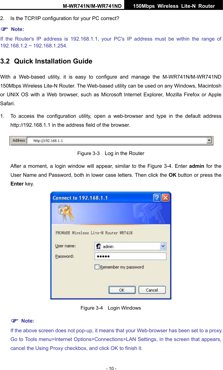 M-WR741N/M-WR741ND  150Mbps Wireless Lite-N Router   - 10 - 2. Is the TCP/IP configuration for your PC correct? ) Note:  If the Router's IP address is 192.168.1.1, your PC's IP address must be within the range of 192.168.1.2 ~ 192.168.1.254. 3.2  Quick Installation Guide With a Web-based utility, it is easy to configure and manage the M-WR741N/M-WR741ND 150Mbps Wireless Lite-N Router. The Web-based utility can be used on any Windows, Macintosh or UNIX OS with a Web browser, such as Microsoft Internet Explorer, Mozilla Firefox or Apple Safari. 1.  To access the configuration utility, open a web-browser and type in the default address http://192.168.1.1 in the address field of the browser.  Figure 3-3    Log in the Router After a moment, a login window will appear, similar to the Figure 3-4. Enter admin for the User Name and Password, both in lower case letters. Then click the OK button or press the Enter key.  Figure 3-4  Login Windows ) Note: If the above screen does not pop-up, it means that your Web-browser has been set to a proxy. Go to Tools menu>Internet Options>Connections>LAN Settings, in the screen that appears, cancel the Using Proxy checkbox, and click OK to finish it. 