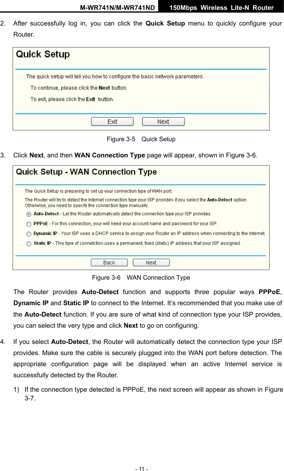 M-WR741N/M-WR741ND  150Mbps Wireless Lite-N Router   - 11 - 2.  After successfully log in, you can click the Quick Setup menu to quickly configure your Router.   Figure 3-5    Quick Setup 3. Click Next, and then WAN Connection Type page will appear, shown in Figure 3-6.  Figure 3-6    WAN Connection Type The Router provides Auto-Detect function and supports three popular ways PPPoE, Dynamic IP and Static IP to connect to the Internet. It&rsquo;s recommended that you make use of the Auto-Detect function. If you are sure of what kind of connection type your ISP provides, you can select the very type and click Next to go on configuring. 4.  If you select Auto-Detect, the Router will automatically detect the connection type your ISP provides. Make sure the cable is securely plugged into the WAN port before detection. The appropriate configuration page will be displayed when an active Internet service is successfully detected by the Router. 1)  If the connection type detected is PPPoE, the next screen will appear as shown in Figure 3-7. 