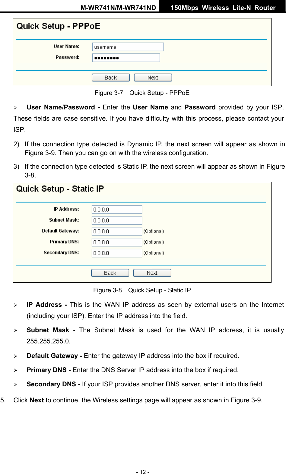 M-WR741N/M-WR741ND  150Mbps Wireless Lite-N Router   - 12 -  Figure 3-7    Quick Setup - PPPoE &frac34; User Name/Password - Enter the User Name and Password provided by your ISP. These fields are case sensitive. If you have difficulty with this process, please contact your ISP. 2)  If the connection type detected is Dynamic IP, the next screen will appear as shown in Figure 3-9. Then you can go on with the wireless configuration. 3)  If the connection type detected is Static IP, the next screen will appear as shown in Figure 3-8.  Figure 3-8    Quick Setup - Static IP &frac34; IP Address - This is the WAN IP address as seen by external users on the Internet (including your ISP). Enter the IP address into the field. &frac34; Subnet Mask - The Subnet Mask is used for the WAN IP address, it is usually 255.255.255.0. &frac34; Default Gateway - Enter the gateway IP address into the box if required. &frac34; Primary DNS - Enter the DNS Server IP address into the box if required. &frac34; Secondary DNS - If your ISP provides another DNS server, enter it into this field. 5. Click Next to continue, the Wireless settings page will appear as shown in Figure 3-9. 