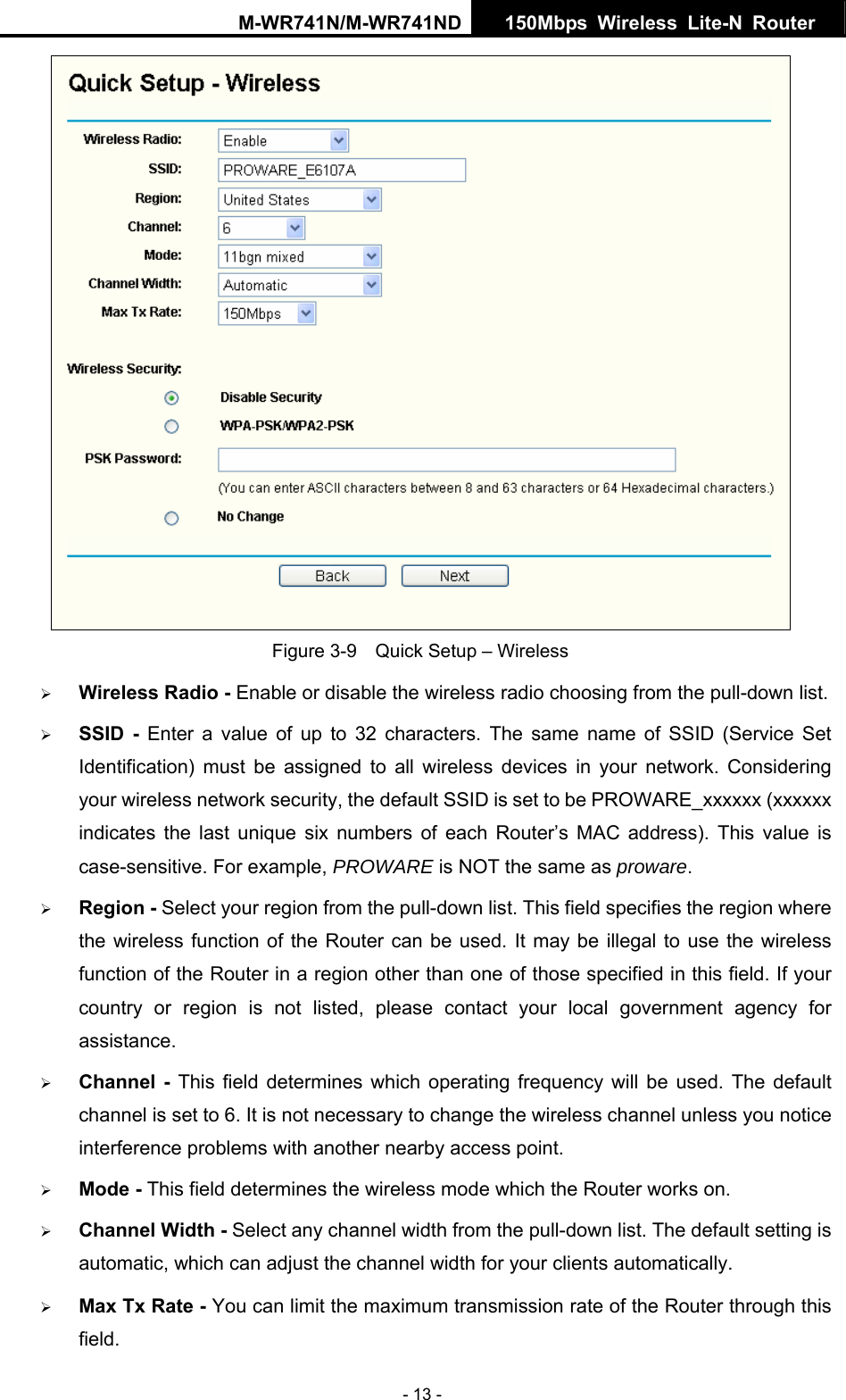 M-WR741N/M-WR741ND  150Mbps Wireless Lite-N Router   - 13 -  Figure 3-9    Quick Setup &ndash; Wireless &frac34; Wireless Radio - Enable or disable the wireless radio choosing from the pull-down list.   &frac34; SSID - Enter a value of up to 32 characters. The same name of SSID (Service Set Identification) must be assigned to all wireless devices in your network. Considering your wireless network security, the default SSID is set to be PROWARE_xxxxxx (xxxxxx indicates the last unique six numbers of each Router&rsquo;s MAC address). This value is case-sensitive. For example, PROWARE is NOT the same as proware. &frac34; Region - Select your region from the pull-down list. This field specifies the region where the wireless function of the Router can be used. It may be illegal to use the wireless function of the Router in a region other than one of those specified in this field. If your country or region is not listed, please contact your local government agency for assistance. &frac34; Channel - This field determines which operating frequency will be used. The default channel is set to 6. It is not necessary to change the wireless channel unless you notice interference problems with another nearby access point. &frac34; Mode - This field determines the wireless mode which the Router works on. &frac34; Channel Width - Select any channel width from the pull-down list. The default setting is automatic, which can adjust the channel width for your clients automatically. &frac34; Max Tx Rate - You can limit the maximum transmission rate of the Router through this field. 