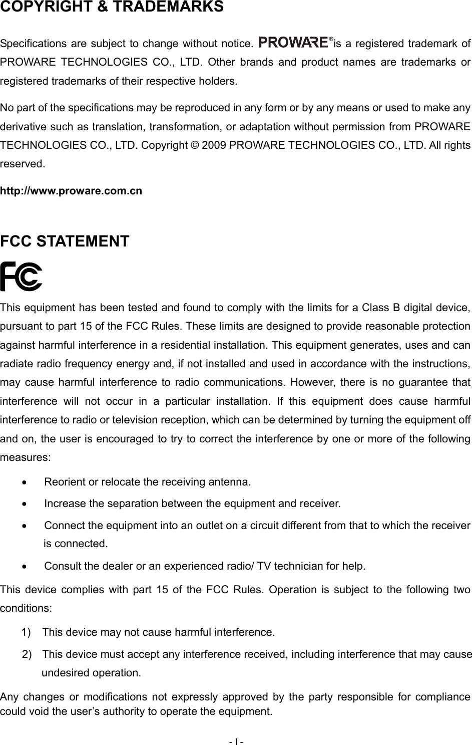  COPYRIGHT &amp; TRADEMARKS Specifications are subject to change without notice.  is a registered trademark of PROWARE TECHNOLOGIES CO., LTD. Other brands and product names are trademarks or registered trademarks of their respective holders. No part of the specifications may be reproduced in any form or by any means or used to make any derivative such as translation, transformation, or adaptation without permission from PROWARE TECHNOLOGIES CO., LTD. Copyright &copy; 2009 PROWARE TECHNOLOGIES CO., LTD. All rights reserved. http://www.proware.com.cn FCC STATEMENT  This equipment has been tested and found to comply with the limits for a Class B digital device, pursuant to part 15 of the FCC Rules. These limits are designed to provide reasonable protection against harmful interference in a residential installation. This equipment generates, uses and can radiate radio frequency energy and, if not installed and used in accordance with the instructions, may cause harmful interference to radio communications. However, there is no guarantee that interference will not occur in a particular installation. If this equipment does cause harmful interference to radio or television reception, which can be determined by turning the equipment off and on, the user is encouraged to try to correct the interference by one or more of the following measures: &bull;  Reorient or relocate the receiving antenna. &bull;  Increase the separation between the equipment and receiver. &bull;  Connect the equipment into an outlet on a circuit different from that to which the receiver is connected.   &bull;  Consult the dealer or an experienced radio/ TV technician for help. This device complies with part 15 of the FCC Rules. Operation is subject to the following two conditions: 1)  This device may not cause harmful interference. 2)  This device must accept any interference received, including interference that may cause undesired operation. Any changes or modifications not expressly approved by the party responsible for compliance could void the user&rsquo;s authority to operate the equipment. - I - 