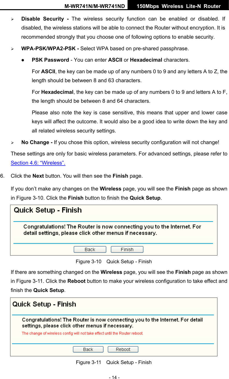 M-WR741N/M-WR741ND  150Mbps Wireless Lite-N Router   - 14 - &frac34; Disable Security - The wireless security function can be enabled or disabled. If disabled, the wireless stations will be able to connect the Router without encryption. It is recommended strongly that you choose one of following options to enable security. &frac34; WPA-PSK/WPA2-PSK - Select WPA based on pre-shared passphrase.   z PSK Password - You can enter ASCII or Hexadecimal characters.   For ASCII, the key can be made up of any numbers 0 to 9 and any letters A to Z, the length should be between 8 and 63 characters. For Hexadecimal, the key can be made up of any numbers 0 to 9 and letters A to F, the length should be between 8 and 64 characters. Please also note the key is case sensitive, this means that upper and lower case keys will affect the outcome. It would also be a good idea to write down the key and all related wireless security settings.   &frac34; No Change - If you chose this option, wireless security configuration will not change! These settings are only for basic wireless parameters. For advanced settings, please refer to Section 4.6: &ldquo;Wireless&rdquo;.  6. Click the Next button. You will then see the Finish page.   If you don&rsquo;t make any changes on the Wireless page, you will see the Finish page as shown in Figure 3-10. Click the Finish button to finish the Quick Setup.   Figure 3-10    Quick Setup - Finish If there are something changed on the Wireless page, you will see the Finish page as shown in Figure 3-11. Click the Reboot button to make your wireless configuration to take effect and finish the Quick Setup.  Figure 3-11    Quick Setup - Finish 