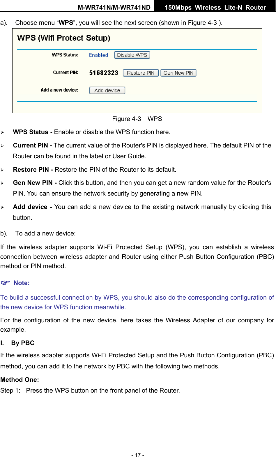 M-WR741N/M-WR741ND  150Mbps Wireless Lite-N Router   - 17 - a).  Choose menu &ldquo;WPS&rdquo;, you will see the next screen (shown in Figure 4-3 ).    Figure 4-3  WPS &frac34; WPS Status - Enable or disable the WPS function here.   &frac34; Current PIN - The current value of the Router's PIN is displayed here. The default PIN of the Router can be found in the label or User Guide.   &frac34; Restore PIN - Restore the PIN of the Router to its default.   &frac34; Gen New PIN - Click this button, and then you can get a new random value for the Router's PIN. You can ensure the network security by generating a new PIN.   &frac34; Add device - You can add a new device to the existing network manually by clicking this button.  b).  To add a new device: If the wireless adapter supports Wi-Fi Protected Setup (WPS), you can establish a wireless connection between wireless adapter and Router using either Push Button Configuration (PBC) method or PIN method. ) Note: To build a successful connection by WPS, you should also do the corresponding configuration of the new device for WPS function meanwhile. For the configuration of the new device, here takes the Wireless Adapter of our company for example. I. By PBC If the wireless adapter supports Wi-Fi Protected Setup and the Push Button Configuration (PBC) method, you can add it to the network by PBC with the following two methods. Method One: Step 1:  Press the WPS button on the front panel of the Router. 