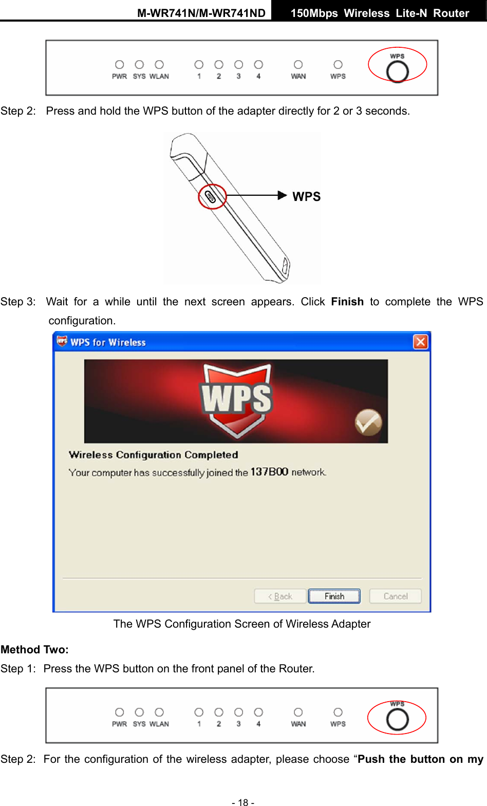 M-WR741N/M-WR741ND  150Mbps Wireless Lite-N Router   - 18 -  Step 2:  Press and hold the WPS button of the adapter directly for 2 or 3 seconds.  Step 3:  Wait for a while until the next screen appears. Click Finish to complete the WPS configuration.  The WPS Configuration Screen of Wireless Adapter   Method Two: Step 1:  Press the WPS button on the front panel of the Router.  Step 2:  For the configuration of the wireless adapter, please choose &ldquo;Push the button on my 