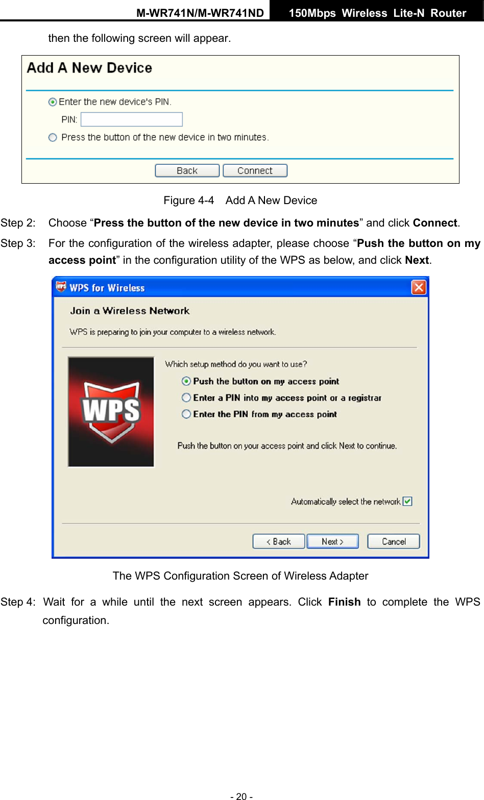 M-WR741N/M-WR741ND  150Mbps Wireless Lite-N Router   - 20 - then the following screen will appear.    Figure 4-4  Add A New Device Step 2:  Choose &ldquo;Press the button of the new device in two minutes&rdquo; and click Connect. Step 3:  For the configuration of the wireless adapter, please choose &ldquo;Push the button on my access point&rdquo; in the configuration utility of the WPS as below, and click Next.   The WPS Configuration Screen of Wireless Adapter Step 4:  Wait for a while until the next screen appears. Click Finish to complete the WPS configuration. 