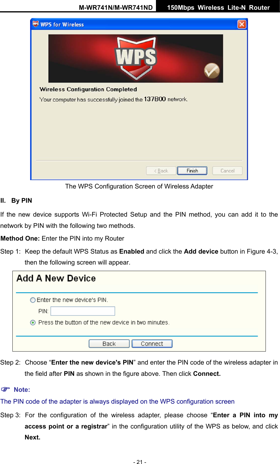 M-WR741N/M-WR741ND  150Mbps Wireless Lite-N Router   - 21 -  The WPS Configuration Screen of Wireless Adapter   II. By PIN If the new device supports Wi-Fi Protected Setup and the PIN method, you can add it to the network by PIN with the following two methods. Method One: Enter the PIN into my Router Step 1:  Keep the default WPS Status as Enabled and click the Add device button in Figure 4-3, then the following screen will appear.  Step 2:  Choose &ldquo;Enter the new device's PIN&rdquo; and enter the PIN code of the wireless adapter in the field after PIN as shown in the figure above. Then click Connect. ) Note: The PIN code of the adapter is always displayed on the WPS configuration screen Step 3:  For the configuration of the wireless adapter, please choose &ldquo;Enter a PIN into my access point or a registrar&rdquo; in the configuration utility of the WPS as below, and click Next.   
