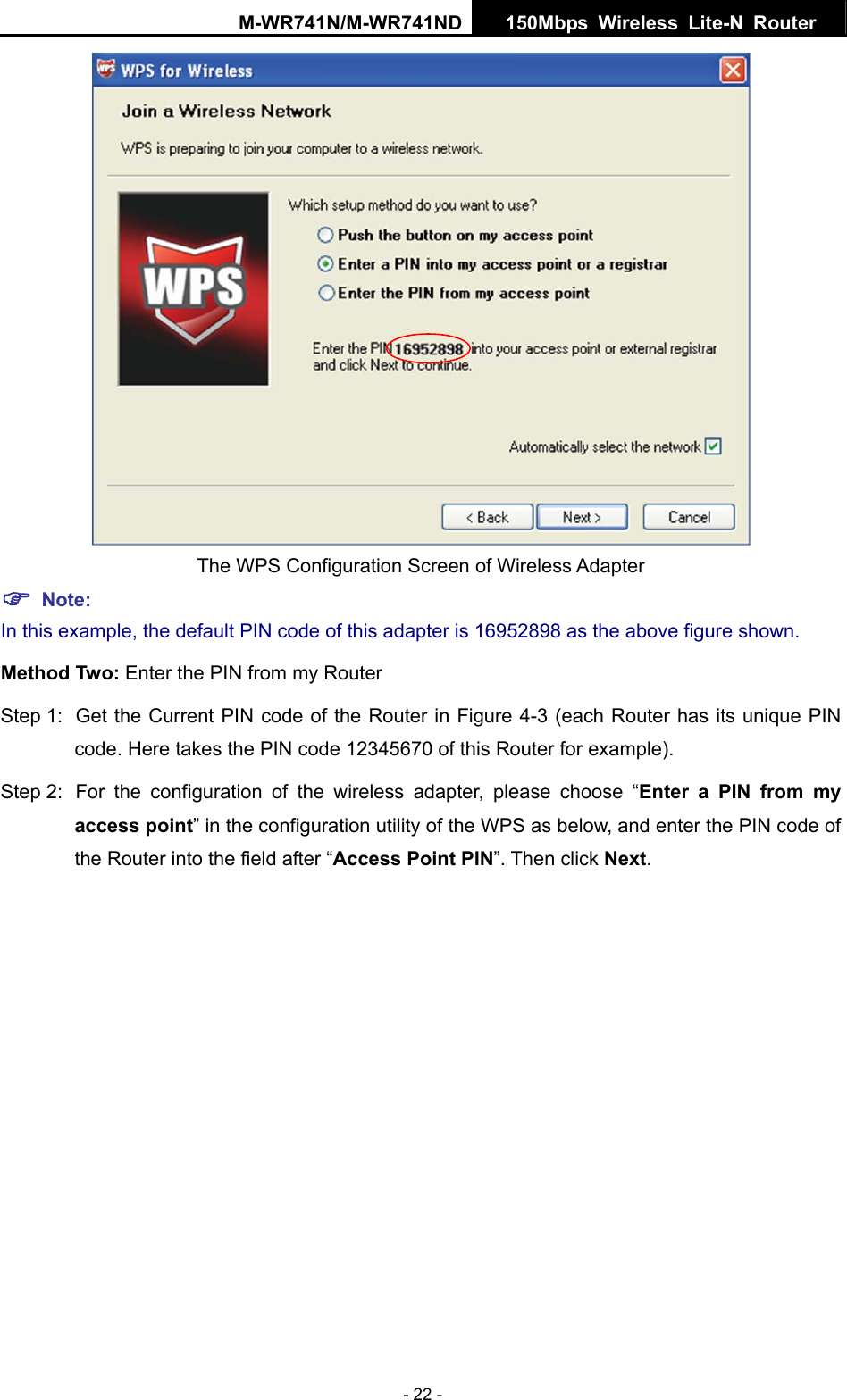 M-WR741N/M-WR741ND  150Mbps Wireless Lite-N Router   - 22 -  The WPS Configuration Screen of Wireless Adapter ) Note: In this example, the default PIN code of this adapter is 16952898 as the above figure shown. Method Two: Enter the PIN from my Router Step 1:  Get the Current PIN code of the Router in Figure 4-3 (each Router has its unique PIN code. Here takes the PIN code 12345670 of this Router for example). Step 2:  For the configuration of the wireless adapter, please choose &ldquo;Enter a PIN from my access point&rdquo; in the configuration utility of the WPS as below, and enter the PIN code of the Router into the field after &ldquo;Access Point PIN&rdquo;. Then click Next. 