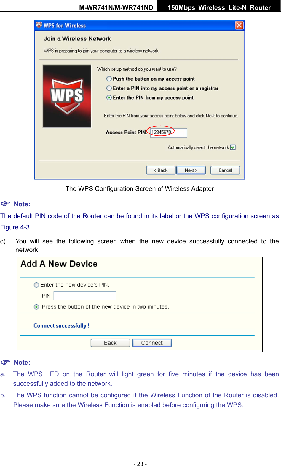 M-WR741N/M-WR741ND  150Mbps Wireless Lite-N Router   - 23 -  The WPS Configuration Screen of Wireless Adapter ) Note: The default PIN code of the Router can be found in its label or the WPS configuration screen as Figure 4-3. c).  You will see the following screen when the new device successfully connected to the network.  ) Note: a.  The WPS LED on the Router will light green for five minutes if the device has been successfully added to the network. b.  The WPS function cannot be configured if the Wireless Function of the Router is disabled. Please make sure the Wireless Function is enabled before configuring the WPS. 