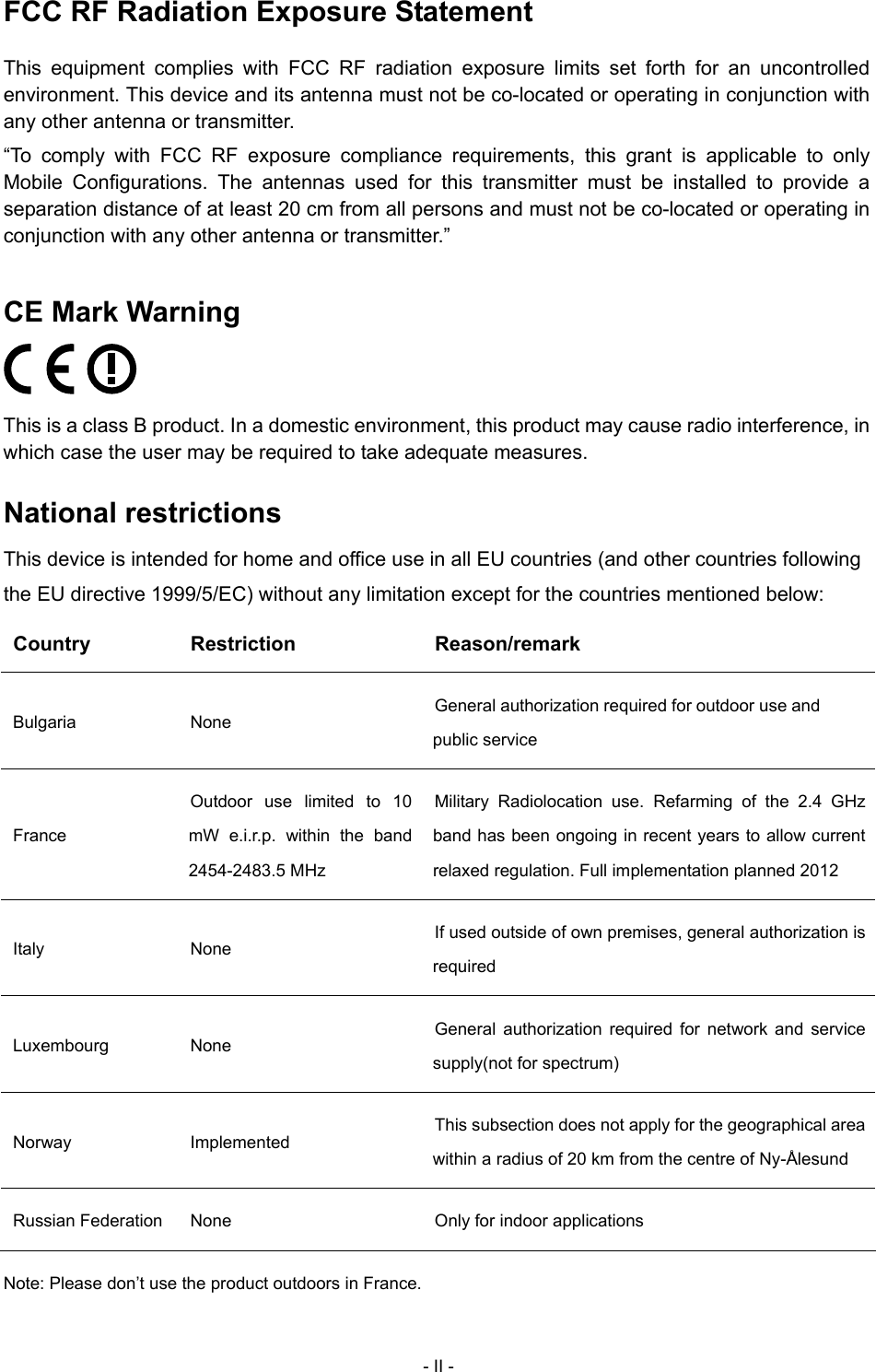  FCC RF Radiation Exposure Statement This equipment complies with FCC RF radiation exposure limits set forth for an uncontrolled environment. This device and its antenna must not be co-located or operating in conjunction with any other antenna or transmitter. &ldquo;To comply with FCC RF exposure compliance requirements, this grant is applicable to only Mobile Configurations. The antennas used for this transmitter must be installed to provide a separation distance of at least 20 cm from all persons and must not be co-located or operating in conjunction with any other antenna or transmitter.&rdquo; CE Mark Warning  This is a class B product. In a domestic environment, this product may cause radio interference, in which case the user may be required to take adequate measures. National restrictions This device is intended for home and office use in all EU countries (and other countries following the EU directive 1999/5/EC) without any limitation except for the countries mentioned below: Country Restriction  Reason/remark Bulgaria None  General authorization required for outdoor use and public service France Outdoor use limited to 10 mW e.i.r.p. within the band 2454-2483.5 MHz Military Radiolocation use. Refarming of the 2.4 GHz band has been ongoing in recent years to allow current relaxed regulation. Full implementation planned 2012 Italy None  If used outside of own premises, general authorization is required Luxembourg None  General authorization required for network and service supply(not for spectrum) Norway Implemented  This subsection does not apply for the geographical area within a radius of 20 km from the centre of Ny-&Aring;lesund Russian Federation  None  Only for indoor applications Note: Please don&rsquo;t use the product outdoors in France. - II - 