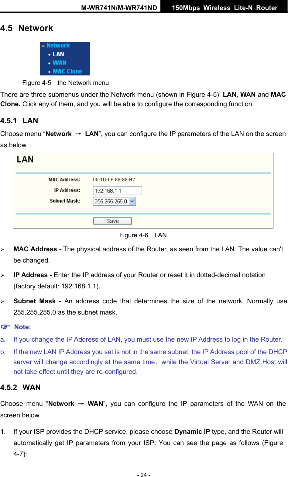 M-WR741N/M-WR741ND  150Mbps Wireless Lite-N Router   - 24 - 4.5  Network  Figure 4-5  the Network menu There are three submenus under the Network menu (shown in Figure 4-5): LAN, WAN and MAC Clone. Click any of them, and you will be able to configure the corresponding function.   4.5.1  LAN Choose menu &ldquo;Network  &rarr; LAN&rdquo;, you can configure the IP parameters of the LAN on the screen as below.  Figure 4-6  LAN &frac34; MAC Address - The physical address of the Router, as seen from the LAN. The value can't be changed. &frac34; IP Address - Enter the IP address of your Router or reset it in dotted-decimal notation (factory default: 192.168.1.1). &frac34; Subnet Mask - An address code that determines the size of the network. Normally use 255.255.255.0 as the subnet mask.   ) Note: a.  If you change the IP Address of LAN, you must use the new IP Address to log in the Router.   b.  If the new LAN IP Address you set is not in the same subnet, the IP Address pool of the DHCP server will change accordingly at the same time，while the Virtual Server and DMZ Host will not take effect until they are re-configured. 4.5.2  WAN Choose menu &ldquo;Network  &rarr; WAN&rdquo;, you can configure the IP parameters of the WAN on the screen below. 1.  If your ISP provides the DHCP service, please choose Dynamic IP type, and the Router will automatically get IP parameters from your ISP. You can see the page as follows (Figure 4-7): 
