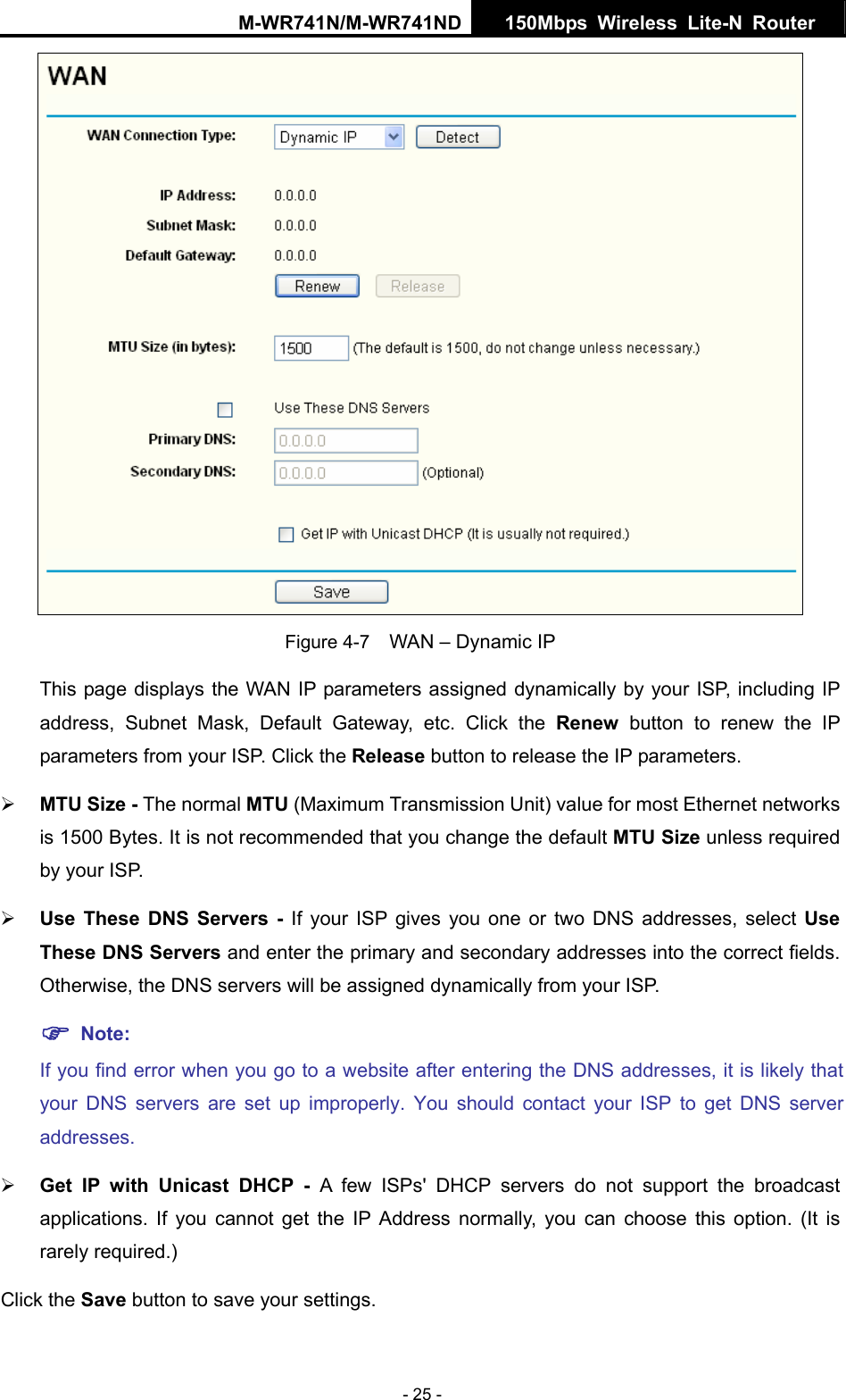 M-WR741N/M-WR741ND  150Mbps Wireless Lite-N Router   - 25 -  Figure 4-7    WAN &ndash; Dynamic IP This page displays the WAN IP parameters assigned dynamically by your ISP, including IP address, Subnet Mask, Default Gateway, etc. Click the Renew button to renew the IP parameters from your ISP. Click the Release button to release the IP parameters. &frac34; MTU Size - The normal MTU (Maximum Transmission Unit) value for most Ethernet networks is 1500 Bytes. It is not recommended that you change the default MTU Size unless required by your ISP.   &frac34; Use These DNS Servers - If your ISP gives you one or two DNS addresses, select Use These DNS Servers and enter the primary and secondary addresses into the correct fields. Otherwise, the DNS servers will be assigned dynamically from your ISP.   ) Note: If you find error when you go to a website after entering the DNS addresses, it is likely that your DNS servers are set up improperly. You should contact your ISP to get DNS server addresses.  &frac34; Get IP with Unicast DHCP - A few ISPs' DHCP servers do not support the broadcast applications. If you cannot get the IP Address normally, you can choose this option. (It is rarely required.) Click the Save button to save your settings. 