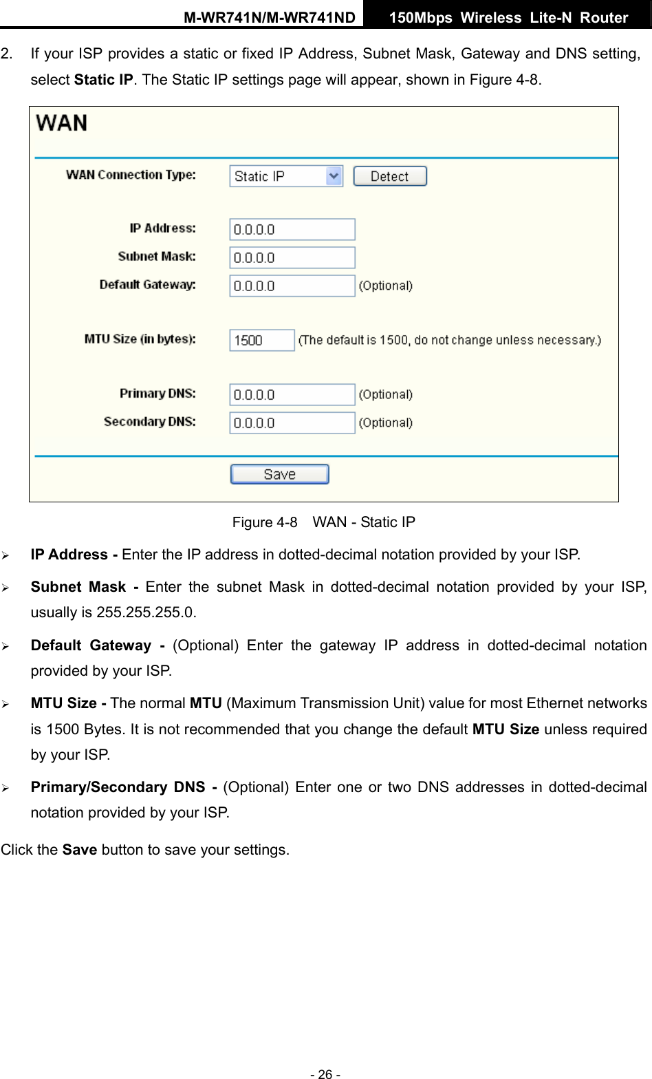 M-WR741N/M-WR741ND  150Mbps Wireless Lite-N Router   - 26 - 2.  If your ISP provides a static or fixed IP Address, Subnet Mask, Gateway and DNS setting, select Static IP. The Static IP settings page will appear, shown in Figure 4-8.  Figure 4-8    WAN - Static IP &frac34; IP Address - Enter the IP address in dotted-decimal notation provided by your ISP. &frac34; Subnet Mask - Enter the subnet Mask in dotted-decimal notation provided by your ISP, usually is 255.255.255.0. &frac34; Default Gateway - (Optional) Enter the gateway IP address in dotted-decimal notation provided by your ISP. &frac34; MTU Size - The normal MTU (Maximum Transmission Unit) value for most Ethernet networks is 1500 Bytes. It is not recommended that you change the default MTU Size unless required by your ISP.   &frac34; Primary/Secondary DNS - (Optional) Enter one or two DNS addresses in dotted-decimal notation provided by your ISP. Click the Save button to save your settings. 