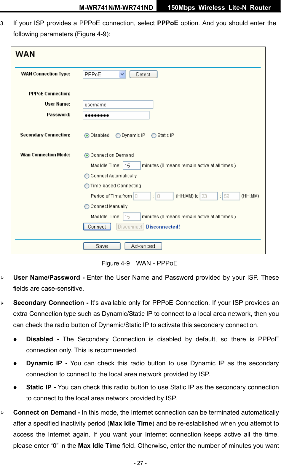 M-WR741N/M-WR741ND  150Mbps Wireless Lite-N Router   - 27 - 3.  If your ISP provides a PPPoE connection, select PPPoE option. And you should enter the following parameters (Figure 4-9):  Figure 4-9    WAN - PPPoE &frac34; User Name/Password - Enter the User Name and Password provided by your ISP. These fields are case-sensitive. &frac34; Secondary Connection - It&rsquo;s available only for PPPoE Connection. If your ISP provides an extra Connection type such as Dynamic/Static IP to connect to a local area network, then you can check the radio button of Dynamic/Static IP to activate this secondary connection. z Disabled - The Secondary Connection is disabled by default, so there is PPPoE connection only. This is recommended. z Dynamic IP -  You can check this radio button to use Dynamic IP as the secondary connection to connect to the local area network provided by ISP. z Static IP - You can check this radio button to use Static IP as the secondary connection to connect to the local area network provided by ISP. &frac34; Connect on Demand - In this mode, the Internet connection can be terminated automatically after a specified inactivity period (Max Idle Time) and be re-established when you attempt to access the Internet again. If you want your Internet connection keeps active all the time, please enter &ldquo;0&rdquo; in the Max Idle Time field. Otherwise, enter the number of minutes you want 