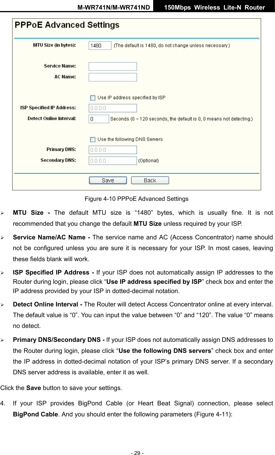 M-WR741N/M-WR741ND  150Mbps Wireless Lite-N Router   - 29 -  Figure 4-10 PPPoE Advanced Settings &frac34; MTU Size - The default MTU size is &ldquo;1480&rdquo; bytes, which is usually fine. It is not recommended that you change the default MTU Size unless required by your ISP. &frac34; Service Name/AC Name - The service name and AC (Access Concentrator) name should not be configured unless you are sure it is necessary for your ISP. In most cases, leaving these fields blank will work. &frac34; ISP Specified IP Address - If your ISP does not automatically assign IP addresses to the Router during login, please click &ldquo;Use IP address specified by ISP&rdquo; check box and enter the IP address provided by your ISP in dotted-decimal notation. &frac34; Detect Online Interval - The Router will detect Access Concentrator online at every interval. The default value is &ldquo;0&rdquo;. You can input the value between &ldquo;0&rdquo; and &ldquo;120&rdquo;. The value &ldquo;0&rdquo; means no detect. &frac34; Primary DNS/Secondary DNS - If your ISP does not automatically assign DNS addresses to the Router during login, please click &ldquo;Use the following DNS servers&rdquo; check box and enter the IP address in dotted-decimal notation of your ISP&rsquo;s primary DNS server. If a secondary DNS server address is available, enter it as well. Click the Save button to save your settings. 4.  If your ISP provides BigPond Cable (or Heart Beat Signal) connection, please select BigPond Cable. And you should enter the following parameters (Figure 4-11): 