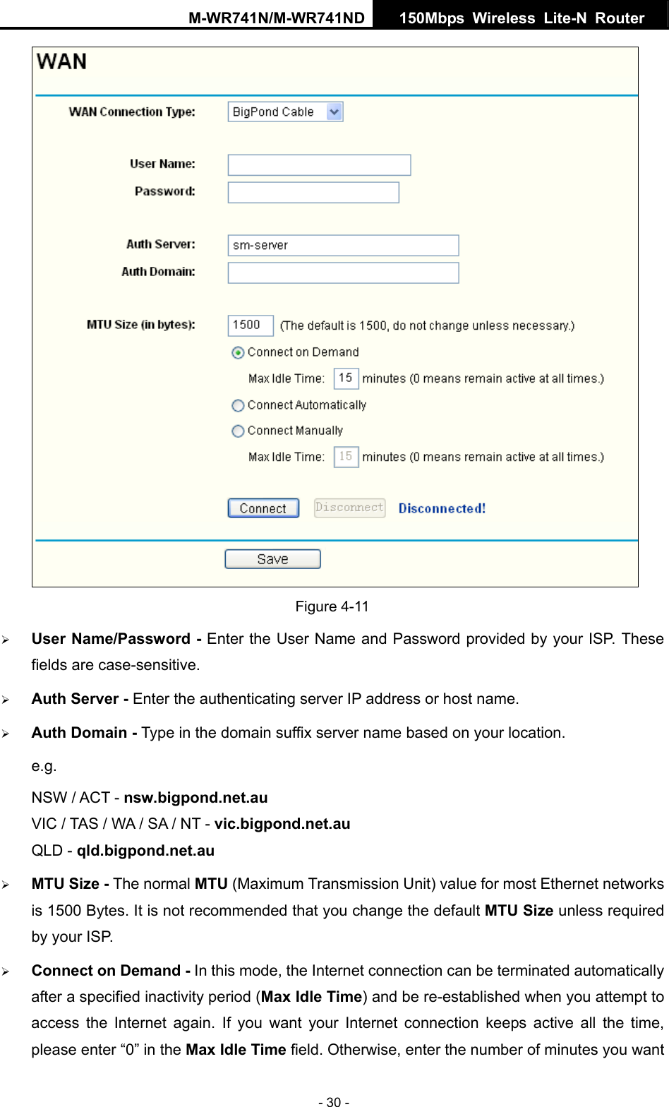 M-WR741N/M-WR741ND  150Mbps Wireless Lite-N Router   - 30 -  Figure 4-11 &frac34; User Name/Password - Enter the User Name and Password provided by your ISP. These fields are case-sensitive. &frac34; Auth Server - Enter the authenticating server IP address or host name. &frac34; Auth Domain - Type in the domain suffix server name based on your location. e.g. NSW / ACT - nsw.bigpond.net.au VIC / TAS / WA / SA / NT - vic.bigpond.net.au QLD - qld.bigpond.net.au &frac34; MTU Size - The normal MTU (Maximum Transmission Unit) value for most Ethernet networks is 1500 Bytes. It is not recommended that you change the default MTU Size unless required by your ISP. &frac34; Connect on Demand - In this mode, the Internet connection can be terminated automatically after a specified inactivity period (Max Idle Time) and be re-established when you attempt to access the Internet again. If you want your Internet connection keeps active all the time, please enter &ldquo;0&rdquo; in the Max Idle Time field. Otherwise, enter the number of minutes you want 