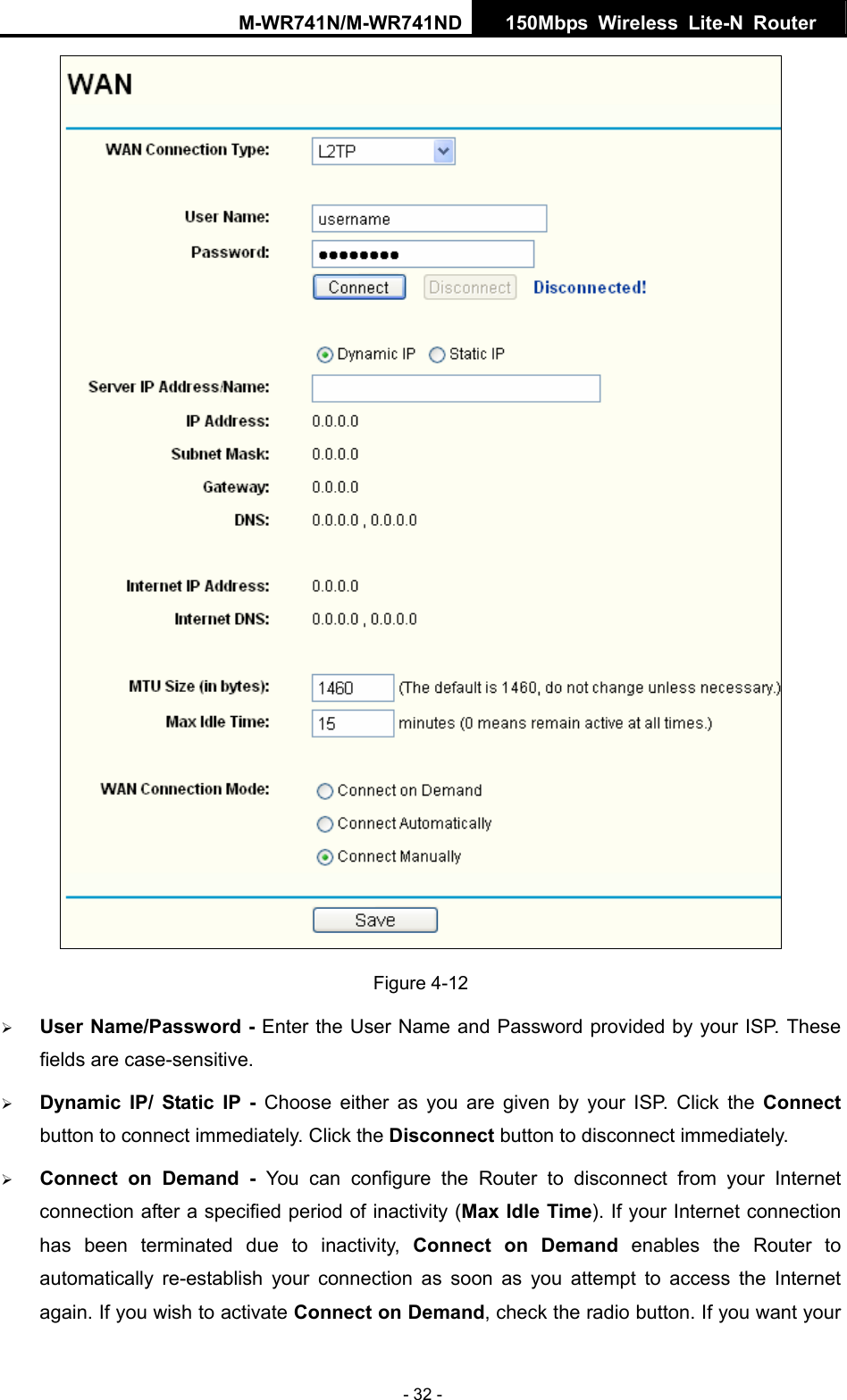 M-WR741N/M-WR741ND  150Mbps Wireless Lite-N Router   - 32 -  Figure 4-12 &frac34; User Name/Password - Enter the User Name and Password provided by your ISP. These fields are case-sensitive. &frac34; Dynamic IP/ Static IP - Choose either as you are given by your ISP. Click the Connect button to connect immediately. Click the Disconnect button to disconnect immediately. &frac34; Connect on Demand - You can configure the Router to disconnect from your Internet connection after a specified period of inactivity (Max Idle Time). If your Internet connection has been terminated due to inactivity, Connect on Demand enables the Router to automatically re-establish your connection as soon as you attempt to access the Internet again. If you wish to activate Connect on Demand, check the radio button. If you want your 