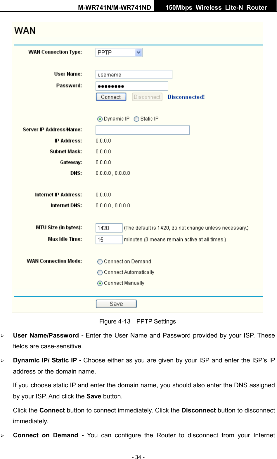 M-WR741N/M-WR741ND  150Mbps Wireless Lite-N Router   - 34 -  Figure 4-13  PPTP Settings &frac34; User Name/Password - Enter the User Name and Password provided by your ISP. These fields are case-sensitive. &frac34; Dynamic IP/ Static IP - Choose either as you are given by your ISP and enter the ISP&rsquo;s IP address or the domain name. If you choose static IP and enter the domain name, you should also enter the DNS assigned by your ISP. And click the Save button. Click the Connect button to connect immediately. Click the Disconnect button to disconnect immediately. &frac34; Connect on Demand - You can configure the Router to disconnect from your Internet 