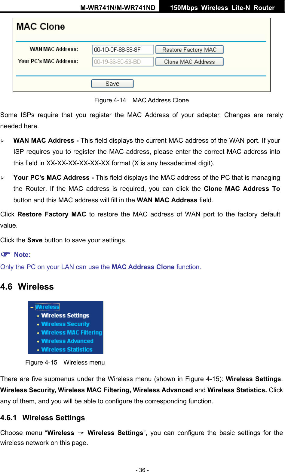 M-WR741N/M-WR741ND  150Mbps Wireless Lite-N Router   - 36 -  Figure 4-14  MAC Address Clone Some ISPs require that you register the MAC Address of your adapter. Changes are rarely needed here. &frac34; WAN MAC Address - This field displays the current MAC address of the WAN port. If your ISP requires you to register the MAC address, please enter the correct MAC address into this field in XX-XX-XX-XX-XX-XX format (X is any hexadecimal digit).   &frac34; Your PC's MAC Address - This field displays the MAC address of the PC that is managing the Router. If the MAC address is required, you can click the Clone MAC Address To button and this MAC address will fill in the WAN MAC Address field. Click  Restore Factory MAC to restore the MAC address of WAN port to the factory default value. Click the Save button to save your settings. ) Note:  Only the PC on your LAN can use the MAC Address Clone function. 4.6  Wireless  Figure 4-15  Wireless menu There are five submenus under the Wireless menu (shown in Figure 4-15): Wireless Settings, Wireless Security, Wireless MAC Filtering, Wireless Advanced and Wireless Statistics. Click any of them, and you will be able to configure the corresponding function.   4.6.1  Wireless Settings Choose menu &ldquo;Wireless  &rarr; Wireless Settings&rdquo;, you can configure the basic settings for the wireless network on this page. 