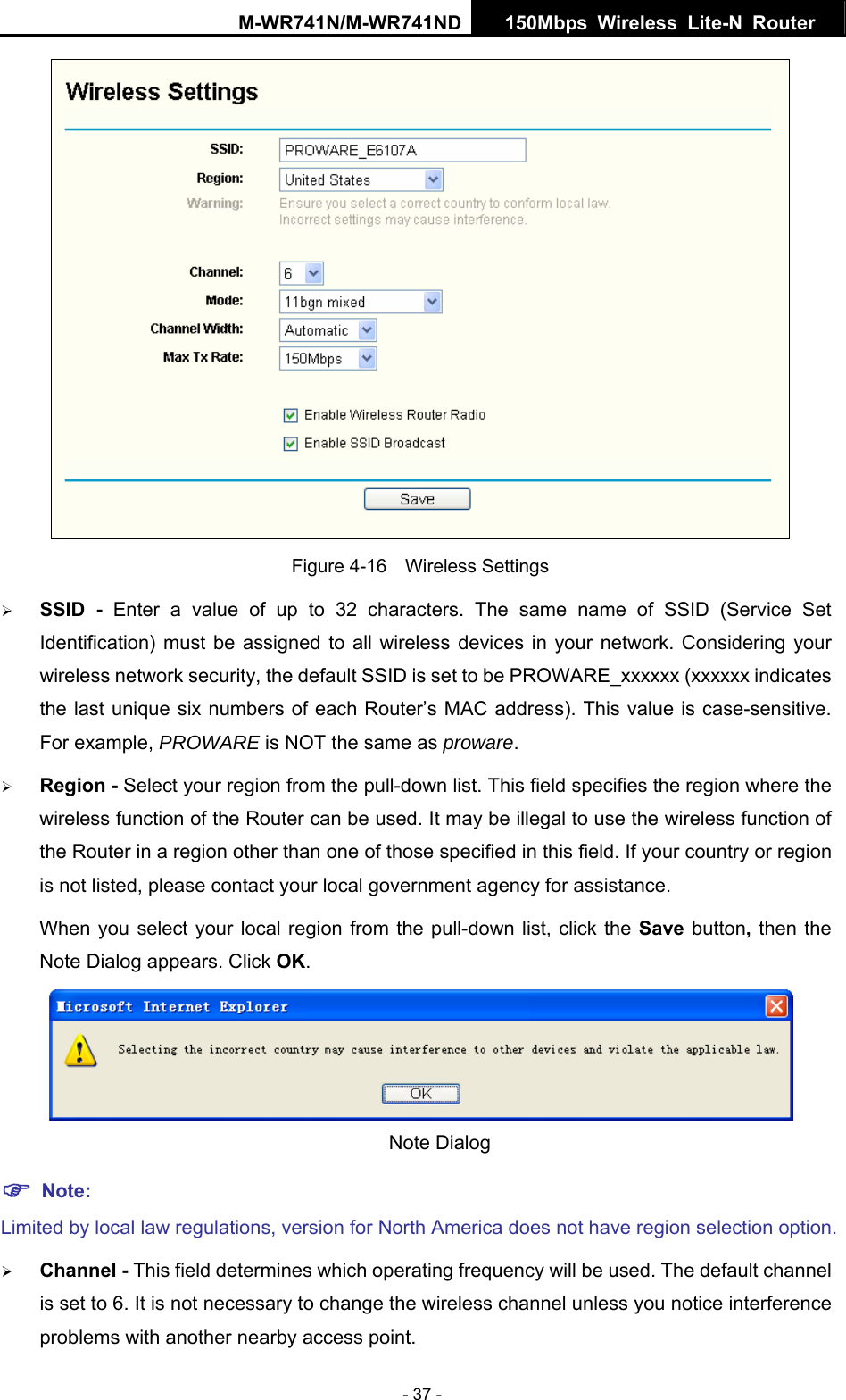 M-WR741N/M-WR741ND  150Mbps Wireless Lite-N Router   - 37 -  Figure 4-16  Wireless Settings &frac34; SSID - Enter a value of up to 32 characters. The same name of SSID (Service Set Identification) must be assigned to all wireless devices in your network. Considering your wireless network security, the default SSID is set to be PROWARE_xxxxxx (xxxxxx indicates the last unique six numbers of each Router&rsquo;s MAC address). This value is case-sensitive. For example, PROWARE is NOT the same as proware. &frac34; Region - Select your region from the pull-down list. This field specifies the region where the wireless function of the Router can be used. It may be illegal to use the wireless function of the Router in a region other than one of those specified in this field. If your country or region is not listed, please contact your local government agency for assistance. When you select your local region from the pull-down list, click the Save button, then the Note Dialog appears. Click OK.  Note Dialog   ) Note: Limited by local law regulations, version for North America does not have region selection option. &frac34; Channel - This field determines which operating frequency will be used. The default channel is set to 6. It is not necessary to change the wireless channel unless you notice interference problems with another nearby access point. 