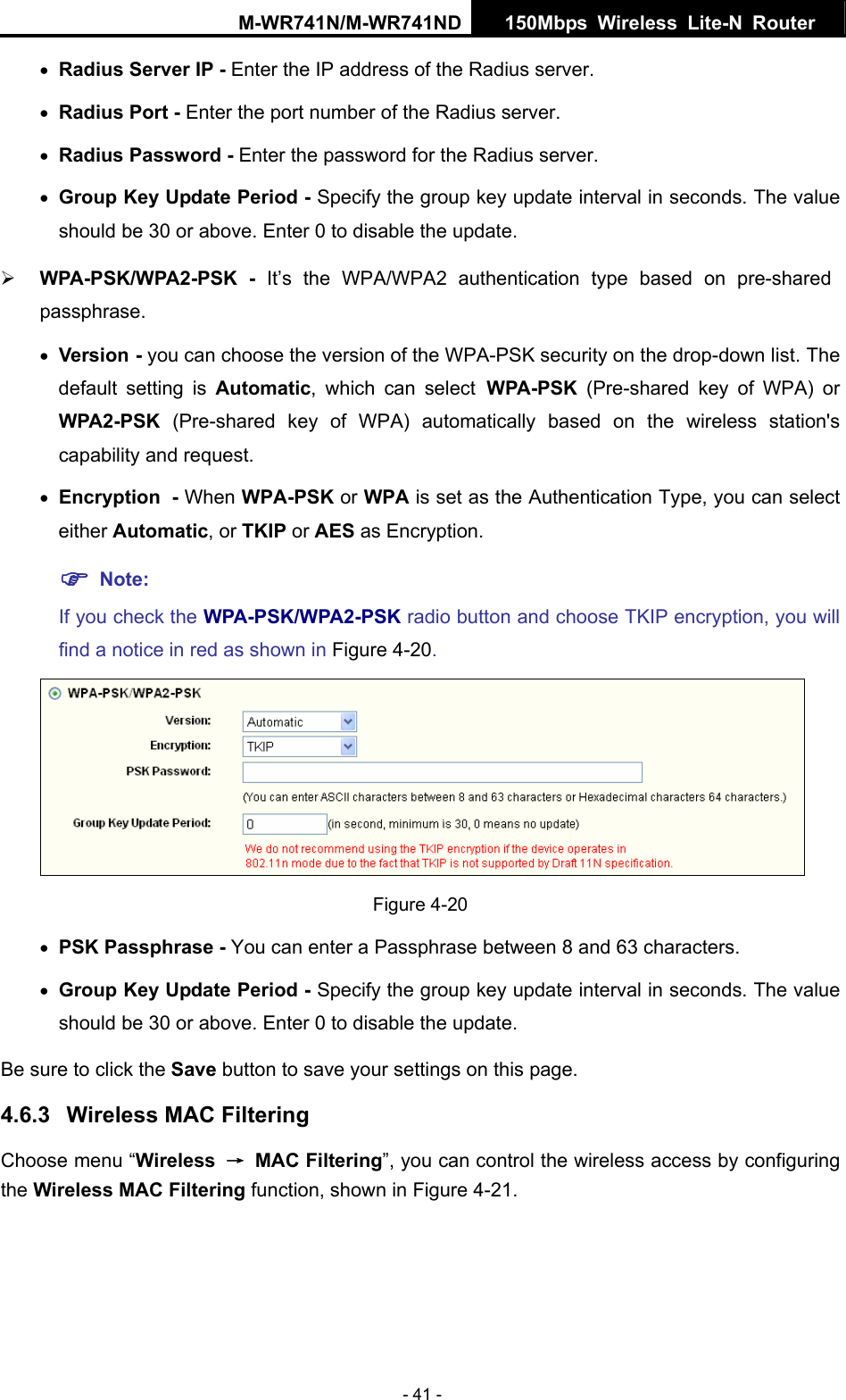 M-WR741N/M-WR741ND  150Mbps Wireless Lite-N Router   - 41 - &bull; Radius Server IP - Enter the IP address of the Radius server. &bull; Radius Port - Enter the port number of the Radius server. &bull; Radius Password - Enter the password for the Radius server. &bull; Group Key Update Period - Specify the group key update interval in seconds. The value should be 30 or above. Enter 0 to disable the update. &frac34; WPA-PSK/WPA2-PSK - It&rsquo;s the WPA/WPA2 authentication type based on pre-shared passphrase.  &bull; Version - you can choose the version of the WPA-PSK security on the drop-down list. The default setting is Automatic, which can select WPA-PSK  (Pre-shared key of WPA) or WPA2-PSK  (Pre-shared key of WPA) automatically based on the wireless station's capability and request. &bull; Encryption - When WPA-PSK or WPA is set as the Authentication Type, you can select either Automatic, or TKIP or AES as Encryption. ) Note:  If you check the WPA-PSK/WPA2-PSK radio button and choose TKIP encryption, you will find a notice in red as shown in Figure 4-20.  Figure 4-20 &bull; PSK Passphrase - You can enter a Passphrase between 8 and 63 characters. &bull; Group Key Update Period - Specify the group key update interval in seconds. The value should be 30 or above. Enter 0 to disable the update. Be sure to click the Save button to save your settings on this page. 4.6.3  Wireless MAC Filtering  Choose menu &ldquo;Wireless  &rarr; MAC Filtering&rdquo;, you can control the wireless access by configuring the Wireless MAC Filtering function, shown in Figure 4-21. 