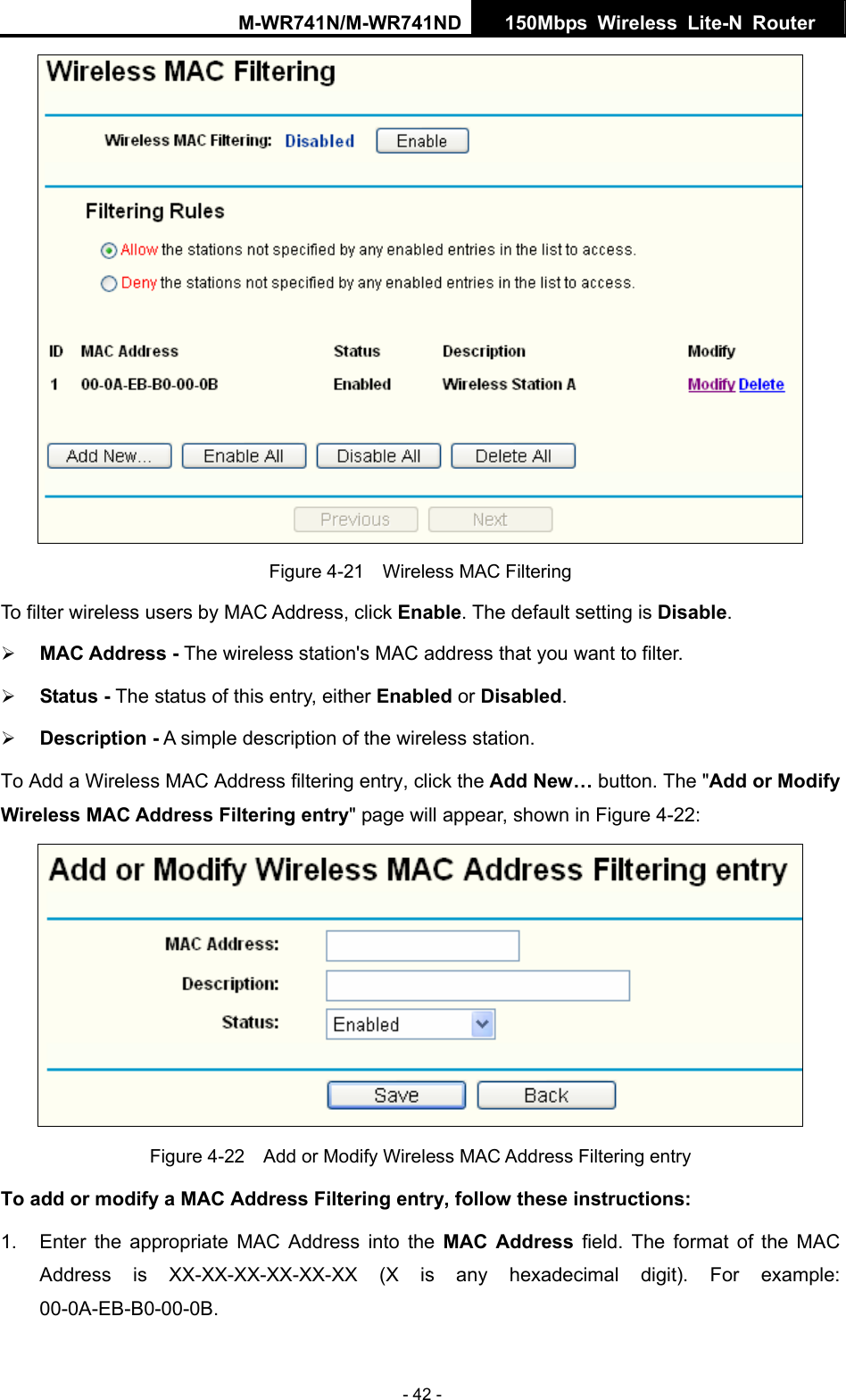 M-WR741N/M-WR741ND  150Mbps Wireless Lite-N Router   - 42 -  Figure 4-21    Wireless MAC Filtering To filter wireless users by MAC Address, click Enable. The default setting is Disable. &frac34; MAC Address - The wireless station's MAC address that you want to filter.   &frac34; Status - The status of this entry, either Enabled or Disabled. &frac34; Description - A simple description of the wireless station.   To Add a Wireless MAC Address filtering entry, click the Add New&hellip; button. The "Add or Modify Wireless MAC Address Filtering entry" page will appear, shown in Figure 4-22:  Figure 4-22    Add or Modify Wireless MAC Address Filtering entry To add or modify a MAC Address Filtering entry, follow these instructions: 1.  Enter the appropriate MAC Address into the MAC Address field. The format of the MAC Address is XX-XX-XX-XX-XX-XX (X is any hexadecimal digit). For example: 00-0A-EB-B0-00-0B.  