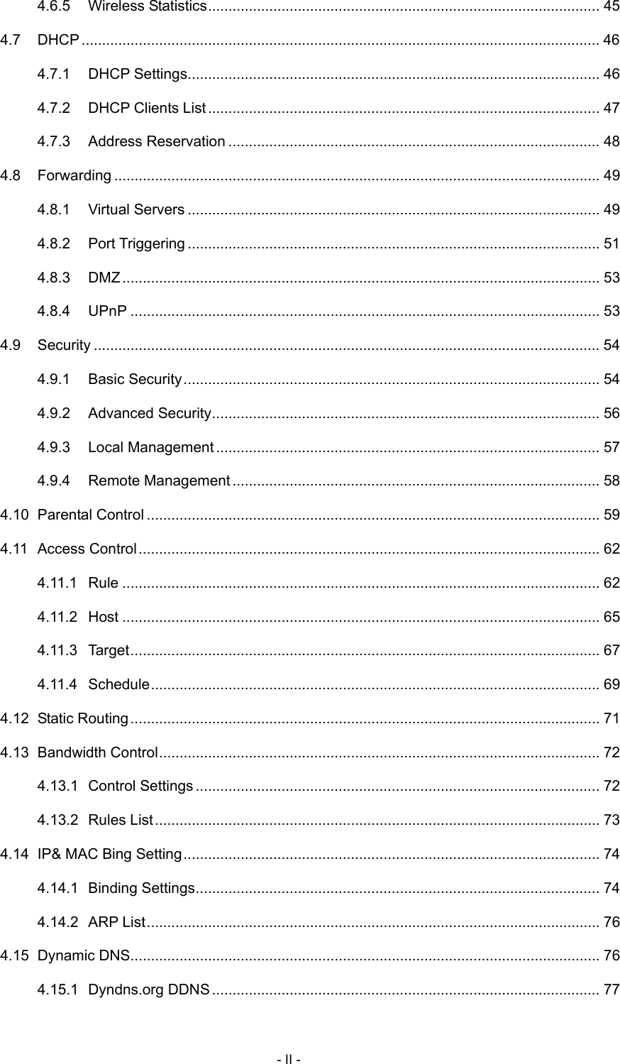  4.6.5 Wireless Statistics................................................................................................ 45 4.7 DHCP............................................................................................................................... 46 4.7.1 DHCP Settings..................................................................................................... 46 4.7.2 DHCP Clients List................................................................................................ 47 4.7.3 Address Reservation ........................................................................................... 48 4.8 Forwarding ....................................................................................................................... 49 4.8.1 Virtual Servers ..................................................................................................... 49 4.8.2 Port Triggering ..................................................................................................... 51 4.8.3 DMZ..................................................................................................................... 53 4.8.4 UPnP ................................................................................................................... 53 4.9 Security ............................................................................................................................ 54 4.9.1 Basic Security...................................................................................................... 54 4.9.2 Advanced Security............................................................................................... 56 4.9.3 Local Management.............................................................................................. 57 4.9.4 Remote Management.......................................................................................... 58 4.10 Parental Control ............................................................................................................... 59 4.11 Access Control................................................................................................................. 62 4.11.1 Rule ..................................................................................................................... 62 4.11.2 Host ..................................................................................................................... 65 4.11.3 Target................................................................................................................... 67 4.11.4 Schedule.............................................................................................................. 69 4.12 Static Routing................................................................................................................... 71 4.13 Bandwidth Control............................................................................................................ 72 4.13.1 Control Settings ................................................................................................... 72 4.13.2 Rules List............................................................................................................. 73 4.14 IP&amp; MAC Bing Setting...................................................................................................... 74 4.14.1 Binding Settings................................................................................................... 74 4.14.2 ARP List............................................................................................................... 76 4.15 Dynamic DNS................................................................................................................... 76 4.15.1 Dyndns.org DDNS............................................................................................... 77 - II - 