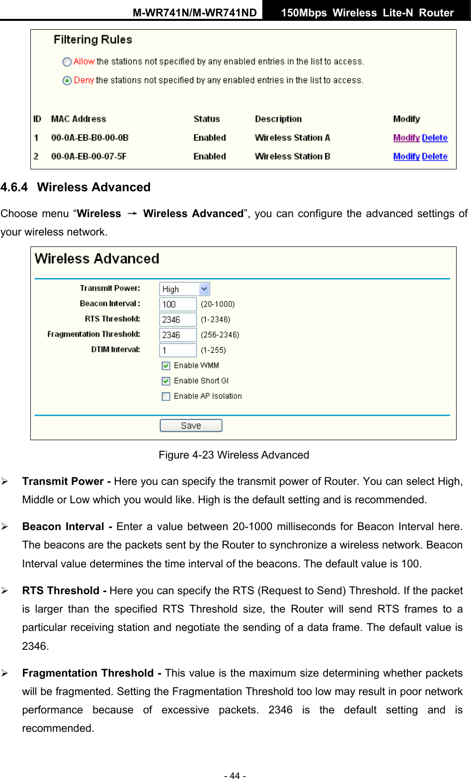 M-WR741N/M-WR741ND  150Mbps Wireless Lite-N Router   - 44 -  4.6.4  Wireless Advanced Choose menu &ldquo;Wireless  &rarr; Wireless Advanced&rdquo;, you can configure the advanced settings of your wireless network.  Figure 4-23 Wireless Advanced &frac34; Transmit Power - Here you can specify the transmit power of Router. You can select High, Middle or Low which you would like. High is the default setting and is recommended. &frac34; Beacon Interval - Enter a value between 20-1000 milliseconds for Beacon Interval here. The beacons are the packets sent by the Router to synchronize a wireless network. Beacon Interval value determines the time interval of the beacons. The default value is 100.   &frac34; RTS Threshold - Here you can specify the RTS (Request to Send) Threshold. If the packet is larger than the specified RTS Threshold size, the Router will send RTS frames to a particular receiving station and negotiate the sending of a data frame. The default value is 2346.  &frac34; Fragmentation Threshold - This value is the maximum size determining whether packets will be fragmented. Setting the Fragmentation Threshold too low may result in poor network performance because of excessive packets. 2346 is the default setting and is recommended.  