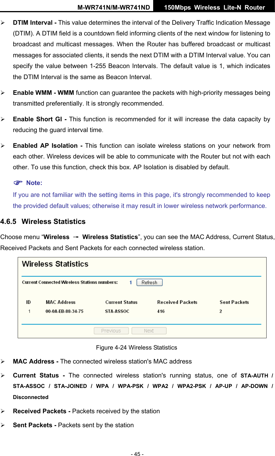 M-WR741N/M-WR741ND  150Mbps Wireless Lite-N Router   - 45 - &frac34; DTIM Interval - This value determines the interval of the Delivery Traffic Indication Message (DTIM). A DTIM field is a countdown field informing clients of the next window for listening to broadcast and multicast messages. When the Router has buffered broadcast or multicast messages for associated clients, it sends the next DTIM with a DTIM Interval value. You can specify the value between 1-255 Beacon Intervals. The default value is 1, which indicates the DTIM Interval is the same as Beacon Interval.   &frac34; Enable WMM - WMM function can guarantee the packets with high-priority messages being transmitted preferentially. It is strongly recommended.   &frac34; Enable Short GI - This function is recommended for it will increase the data capacity by reducing the guard interval time.  &frac34; Enabled AP Isolation - This function can isolate wireless stations on your network from each other. Wireless devices will be able to communicate with the Router but not with each other. To use this function, check this box. AP Isolation is disabled by default. ) Note:  If you are not familiar with the setting items in this page, it's strongly recommended to keep the provided default values; otherwise it may result in lower wireless network performance. 4.6.5  Wireless Statistics Choose menu &ldquo;Wireless  &rarr; Wireless Statistics&rdquo;, you can see the MAC Address, Current Status, Received Packets and Sent Packets for each connected wireless station.  Figure 4-24 Wireless Statistics &frac34; MAC Address - The connected wireless station's MAC address &frac34; Current Status - The connected wireless station's running status, one of STA-AUTH / STA-ASSOC / STA-JOINED / WPA / WPA-PSK / WPA2 / WPA2-PSK / AP-UP / AP-DOWN / Disconnected &frac34; Received Packets - Packets received by the station &frac34; Sent Packets - Packets sent by the station 