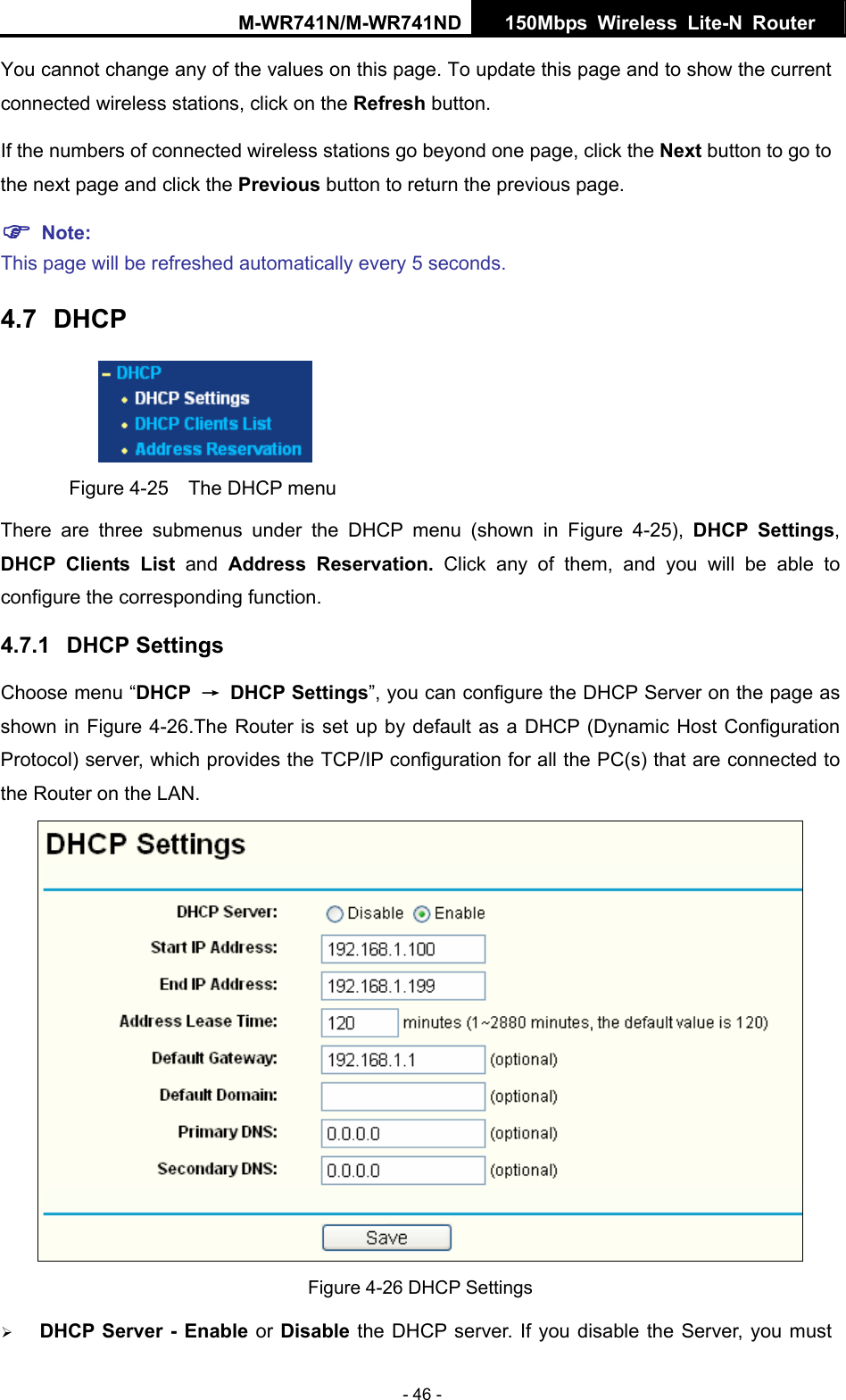 M-WR741N/M-WR741ND  150Mbps Wireless Lite-N Router   - 46 - You cannot change any of the values on this page. To update this page and to show the current connected wireless stations, click on the Refresh button.   If the numbers of connected wireless stations go beyond one page, click the Next button to go to the next page and click the Previous button to return the previous page. ) Note:  This page will be refreshed automatically every 5 seconds. 4.7  DHCP  Figure 4-25    The DHCP menu There are three submenus under the DHCP menu (shown in Figure 4-25),  DHCP Settings, DHCP Clients List and  Address Reservation. Click any of them, and you will be able to configure the corresponding function. 4.7.1  DHCP Settings Choose menu &ldquo;DHCP  &rarr; DHCP Settings&rdquo;, you can configure the DHCP Server on the page as shown in Figure 4-26.The Router is set up by default as a DHCP (Dynamic Host Configuration Protocol) server, which provides the TCP/IP configuration for all the PC(s) that are connected to the Router on the LAN.    Figure 4-26 DHCP Settings &frac34; DHCP Server - Enable or Disable the DHCP server. If you disable the Server, you must 