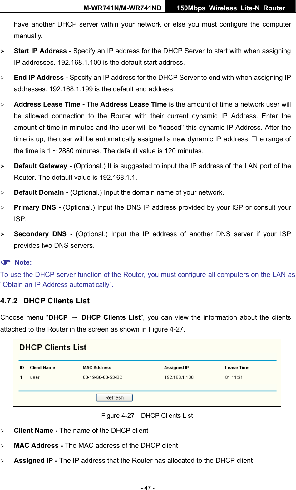 M-WR741N/M-WR741ND  150Mbps Wireless Lite-N Router   - 47 - have another DHCP server within your network or else you must configure the computer manually. &frac34; Start IP Address - Specify an IP address for the DHCP Server to start with when assigning IP addresses. 192.168.1.100 is the default start address. &frac34; End IP Address - Specify an IP address for the DHCP Server to end with when assigning IP addresses. 192.168.1.199 is the default end address. &frac34; Address Lease Time - The Address Lease Time is the amount of time a network user will be allowed connection to the Router with their current dynamic IP Address. Enter the amount of time in minutes and the user will be "leased" this dynamic IP Address. After the time is up, the user will be automatically assigned a new dynamic IP address. The range of the time is 1 ~ 2880 minutes. The default value is 120 minutes. &frac34; Default Gateway - (Optional.) It is suggested to input the IP address of the LAN port of the Router. The default value is 192.168.1.1. &frac34; Default Domain - (Optional.) Input the domain name of your network. &frac34; Primary DNS - (Optional.) Input the DNS IP address provided by your ISP or consult your ISP. &frac34; Secondary DNS - (Optional.) Input the IP address of another DNS server if your ISP provides two DNS servers. ) Note: To use the DHCP server function of the Router, you must configure all computers on the LAN as "Obtain an IP Address automatically". 4.7.2  DHCP Clients List Choose menu &ldquo;DHCP  &rarr; DHCP Clients List&rdquo;, you can view the information about the clients attached to the Router in the screen as shown in Figure 4-27.  Figure 4-27    DHCP Clients List &frac34; Client Name - The name of the DHCP client   &frac34; MAC Address - The MAC address of the DHCP client   &frac34; Assigned IP - The IP address that the Router has allocated to the DHCP client 