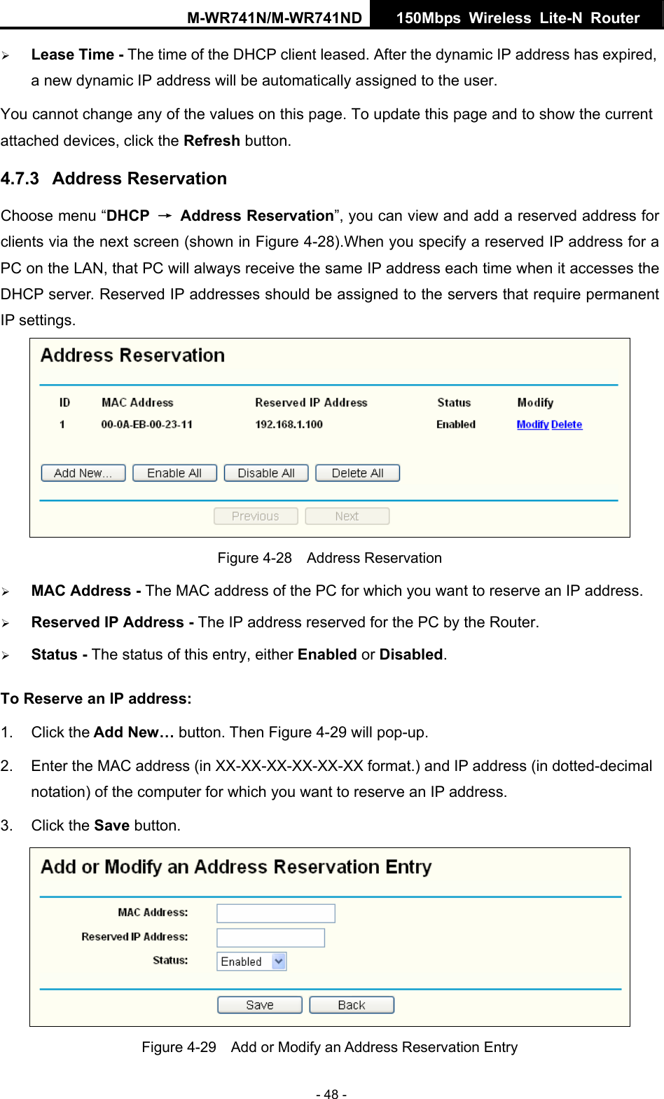 M-WR741N/M-WR741ND  150Mbps Wireless Lite-N Router   - 48 - &frac34; Lease Time - The time of the DHCP client leased. After the dynamic IP address has expired, a new dynamic IP address will be automatically assigned to the user.     You cannot change any of the values on this page. To update this page and to show the current attached devices, click the Refresh button. 4.7.3  Address Reservation Choose menu &ldquo;DHCP  &rarr; Address Reservation&rdquo;, you can view and add a reserved address for clients via the next screen (shown in Figure 4-28).When you specify a reserved IP address for a PC on the LAN, that PC will always receive the same IP address each time when it accesses the DHCP server. Reserved IP addresses should be assigned to the servers that require permanent IP settings.    Figure 4-28  Address Reservation &frac34; MAC Address - The MAC address of the PC for which you want to reserve an IP address. &frac34; Reserved IP Address - The IP address reserved for the PC by the Router. &frac34; Status - The status of this entry, either Enabled or Disabled. To Reserve an IP address:  1. Click the Add New&hellip; button. Then Figure 4-29 will pop-up. 2.  Enter the MAC address (in XX-XX-XX-XX-XX-XX format.) and IP address (in dotted-decimal notation) of the computer for which you want to reserve an IP address.   3. Click the Save button.    Figure 4-29    Add or Modify an Address Reservation Entry 