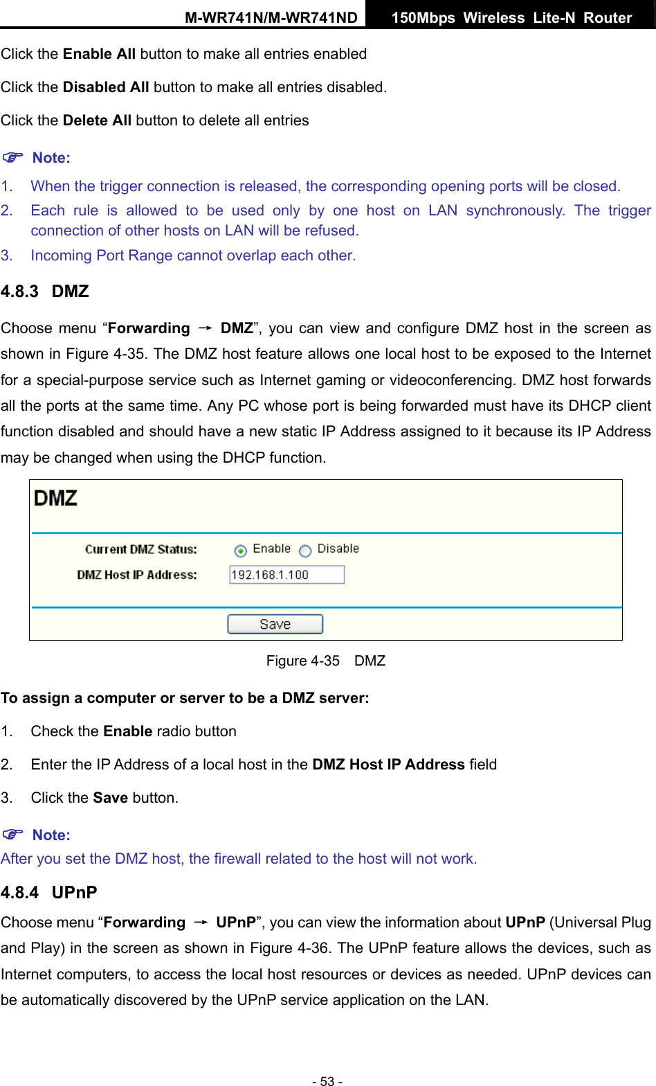 M-WR741N/M-WR741ND  150Mbps Wireless Lite-N Router   - 53 - Click the Enable All button to make all entries enabled Click the Disabled All button to make all entries disabled. Click the Delete All button to delete all entries ) Note: 1.  When the trigger connection is released, the corresponding opening ports will be closed. 2.  Each rule is allowed to be used only by one host on LAN synchronously. The trigger connection of other hosts on LAN will be refused. 3.  Incoming Port Range cannot overlap each other. 4.8.3  DMZ Choose menu &ldquo;Forwarding  &rarr; DMZ&rdquo;, you can view and configure DMZ host in the screen as shown in Figure 4-35. The DMZ host feature allows one local host to be exposed to the Internet for a special-purpose service such as Internet gaming or videoconferencing. DMZ host forwards all the ports at the same time. Any PC whose port is being forwarded must have its DHCP client function disabled and should have a new static IP Address assigned to it because its IP Address may be changed when using the DHCP function.  Figure 4-35  DMZ To assign a computer or server to be a DMZ server:   1. Check the Enable radio button 2.  Enter the IP Address of a local host in the DMZ Host IP Address field 3. Click the Save button. ) Note:  After you set the DMZ host, the firewall related to the host will not work. 4.8.4  UPnP Choose menu &ldquo;Forwarding  &rarr; UPnP&rdquo;, you can view the information about UPnP (Universal Plug and Play) in the screen as shown in Figure 4-36. The UPnP feature allows the devices, such as Internet computers, to access the local host resources or devices as needed. UPnP devices can be automatically discovered by the UPnP service application on the LAN. 