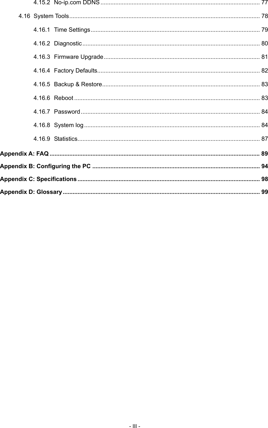  4.15.2 No-ip.com DDNS................................................................................................. 77 4.16 System Tools.................................................................................................................... 78 4.16.1 Time Settings....................................................................................................... 79 4.16.2 Diagnostic............................................................................................................ 80 4.16.3 Firmware Upgrade............................................................................................... 81 4.16.4 Factory Defaults................................................................................................... 82 4.16.5 Backup &amp; Restore................................................................................................ 83 4.16.6 Reboot ................................................................................................................. 83 4.16.7 Password............................................................................................................. 84 4.16.8 System log........................................................................................................... 84 4.16.9 Statistics............................................................................................................... 87 Appendix A: FAQ ................................................................................................................................89 Appendix B: Configuring the PC ...................................................................................................... 94 Appendix C: Specifications ............................................................................................................... 98 Appendix D: Glossary........................................................................................................................ 99 - III - 