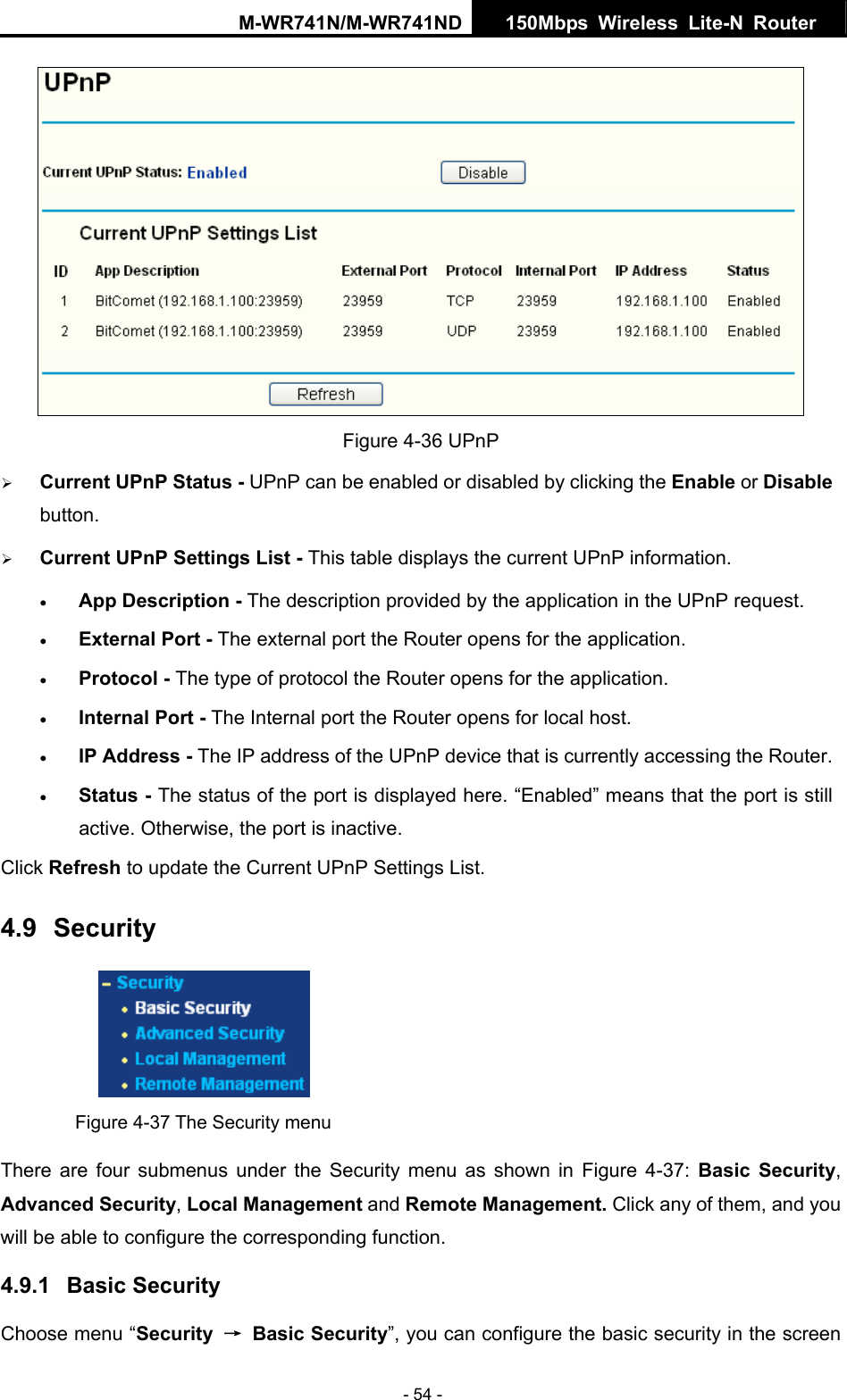 M-WR741N/M-WR741ND  150Mbps Wireless Lite-N Router   - 54 -  Figure 4-36 UPnP   &frac34; Current UPnP Status - UPnP can be enabled or disabled by clicking the Enable or Disable button.  &frac34; Current UPnP Settings List - This table displays the current UPnP information. &bull; App Description - The description provided by the application in the UPnP request. &bull; External Port - The external port the Router opens for the application. &bull; Protocol - The type of protocol the Router opens for the application. &bull; Internal Port - The Internal port the Router opens for local host. &bull; IP Address - The IP address of the UPnP device that is currently accessing the Router. &bull; Status - The status of the port is displayed here. &ldquo;Enabled&rdquo; means that the port is still active. Otherwise, the port is inactive. Click Refresh to update the Current UPnP Settings List.   4.9  Security  Figure 4-37 The Security menu There are four submenus under the Security menu as shown in Figure 4-37:  Basic Security, Advanced Security, Local Management and Remote Management. Click any of them, and you will be able to configure the corresponding function. 4.9.1  Basic Security Choose menu &ldquo;Security  &rarr; Basic Security&rdquo;, you can configure the basic security in the screen 