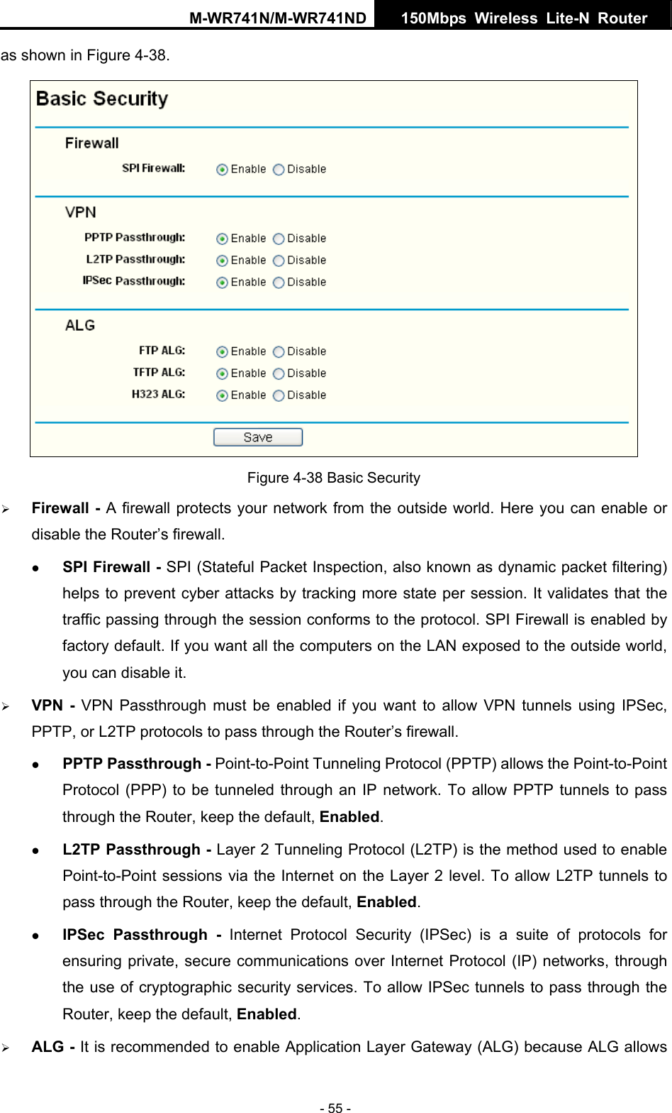 M-WR741N/M-WR741ND  150Mbps Wireless Lite-N Router   - 55 - as shown in Figure 4-38.  Figure 4-38 Basic Security &frac34; Firewall - A firewall protects your network from the outside world. Here you can enable or disable the Router&rsquo;s firewall. z SPI Firewall - SPI (Stateful Packet Inspection, also known as dynamic packet filtering) helps to prevent cyber attacks by tracking more state per session. It validates that the traffic passing through the session conforms to the protocol. SPI Firewall is enabled by factory default. If you want all the computers on the LAN exposed to the outside world, you can disable it.   &frac34; VPN - VPN Passthrough must be enabled if you want to allow VPN tunnels using IPSec, PPTP, or L2TP protocols to pass through the Router&rsquo;s firewall. z PPTP Passthrough - Point-to-Point Tunneling Protocol (PPTP) allows the Point-to-Point Protocol (PPP) to be tunneled through an IP network. To allow PPTP tunnels to pass through the Router, keep the default, Enabled.  z L2TP Passthrough - Layer 2 Tunneling Protocol (L2TP) is the method used to enable Point-to-Point sessions via the Internet on the Layer 2 level. To allow L2TP tunnels to pass through the Router, keep the default, Enabled. z IPSec Passthrough - Internet Protocol Security (IPSec) is a suite of protocols for ensuring private, secure communications over Internet Protocol (IP) networks, through the use of cryptographic security services. To allow IPSec tunnels to pass through the Router, keep the default, Enabled. &frac34; ALG - It is recommended to enable Application Layer Gateway (ALG) because ALG allows 