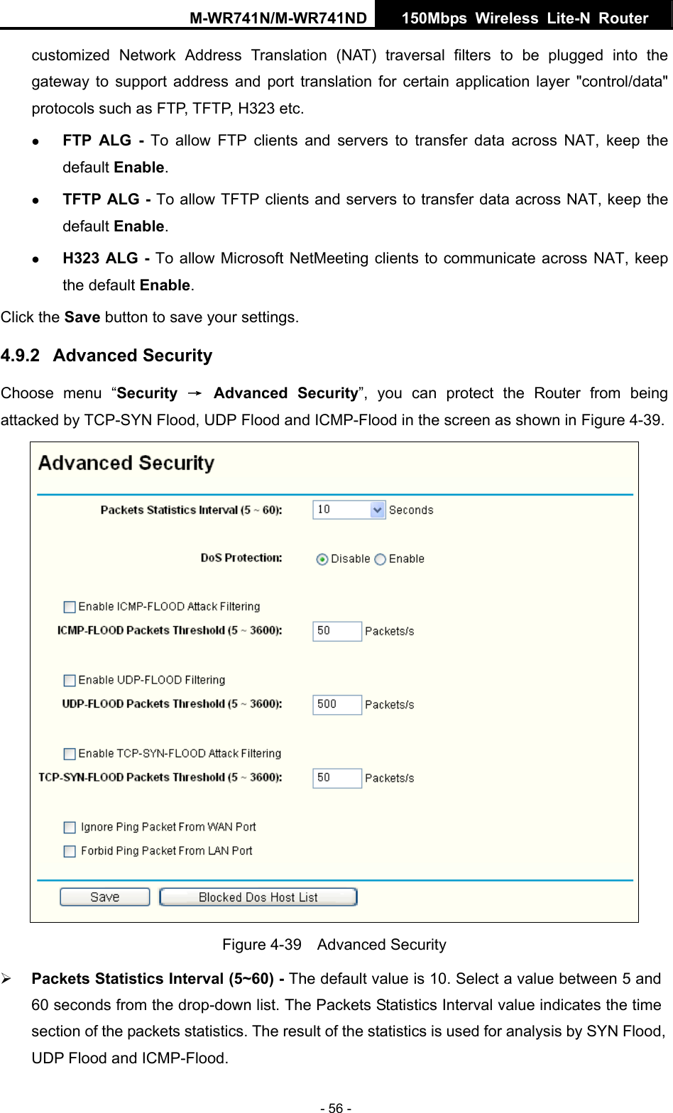 M-WR741N/M-WR741ND  150Mbps Wireless Lite-N Router   - 56 - customized Network Address Translation (NAT) traversal filters to be plugged into the gateway to support address and port translation for certain application layer "control/data" protocols such as FTP, TFTP, H323 etc.   z FTP ALG - To allow FTP clients and servers to transfer data across NAT, keep the default Enable.   z TFTP ALG - To allow TFTP clients and servers to transfer data across NAT, keep the default Enable. z H323 ALG - To allow Microsoft NetMeeting clients to communicate across NAT, keep the default Enable. Click the Save button to save your settings. 4.9.2  Advanced Security Choose menu &ldquo;Security  &rarr; Advanced Security&rdquo;, you can protect the Router from being attacked by TCP-SYN Flood, UDP Flood and ICMP-Flood in the screen as shown in Figure 4-39.   Figure 4-39  Advanced Security &frac34; Packets Statistics Interval (5~60) - The default value is 10. Select a value between 5 and 60 seconds from the drop-down list. The Packets Statistics Interval value indicates the time section of the packets statistics. The result of the statistics is used for analysis by SYN Flood, UDP Flood and ICMP-Flood. 