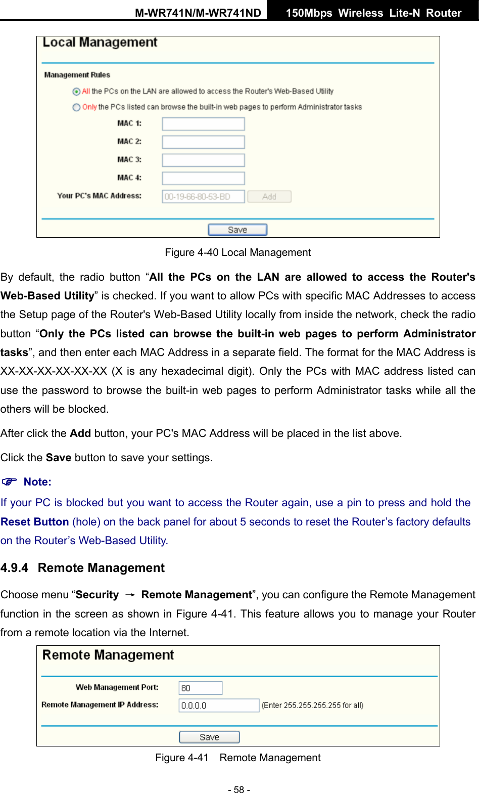 M-WR741N/M-WR741ND  150Mbps Wireless Lite-N Router   - 58 -  Figure 4-40 Local Management By default, the radio button &ldquo;All the PCs on the LAN are allowed to access the Router's Web-Based Utility&rdquo; is checked. If you want to allow PCs with specific MAC Addresses to access the Setup page of the Router's Web-Based Utility locally from inside the network, check the radio button &ldquo;Only the PCs listed can browse the built-in web pages to perform Administrator tasks&rdquo;, and then enter each MAC Address in a separate field. The format for the MAC Address is XX-XX-XX-XX-XX-XX (X is any hexadecimal digit). Only the PCs with MAC address listed can use the password to browse the built-in web pages to perform Administrator tasks while all the others will be blocked.   After click the Add button, your PC's MAC Address will be placed in the list above. Click the Save button to save your settings.   ) Note: If your PC is blocked but you want to access the Router again, use a pin to press and hold the Reset Button (hole) on the back panel for about 5 seconds to reset the Router&rsquo;s factory defaults on the Router&rsquo;s Web-Based Utility. 4.9.4  Remote Management Choose menu &ldquo;Security  &rarr; Remote Management&rdquo;, you can configure the Remote Management function in the screen as shown in Figure 4-41. This feature allows you to manage your Router from a remote location via the Internet.  Figure 4-41  Remote Management 