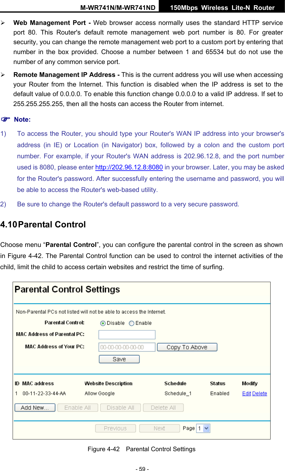 M-WR741N/M-WR741ND  150Mbps Wireless Lite-N Router   - 59 - &frac34; Web Management Port - Web browser access normally uses the standard HTTP service port 80. This Router's default remote management web port number is 80. For greater security, you can change the remote management web port to a custom port by entering that number in the box provided. Choose a number between 1 and 65534 but do not use the number of any common service port.   &frac34; Remote Management IP Address - This is the current address you will use when accessing your Router from the Internet. This function is disabled when the IP address is set to the default value of 0.0.0.0. To enable this function change 0.0.0.0 to a valid IP address. If set to 255.255.255.255, then all the hosts can access the Router from internet.   ) Note: 1)  To access the Router, you should type your Router's WAN IP address into your browser's address (in IE) or Location (in Navigator) box, followed by a colon and the custom port number. For example, if your Router's WAN address is 202.96.12.8, and the port number used is 8080, please enter http://202.96.12.8:8080 in your browser. Later, you may be asked for the Router's password. After successfully entering the username and password, you will be able to access the Router's web-based utility. 2)  Be sure to change the Router's default password to a very secure password. 4.10 Parental Control Choose menu &ldquo;Parental Control&rdquo;, you can configure the parental control in the screen as shown in Figure 4-42. The Parental Control function can be used to control the internet activities of the child, limit the child to access certain websites and restrict the time of surfing.  Figure 4-42    Parental Control Settings 