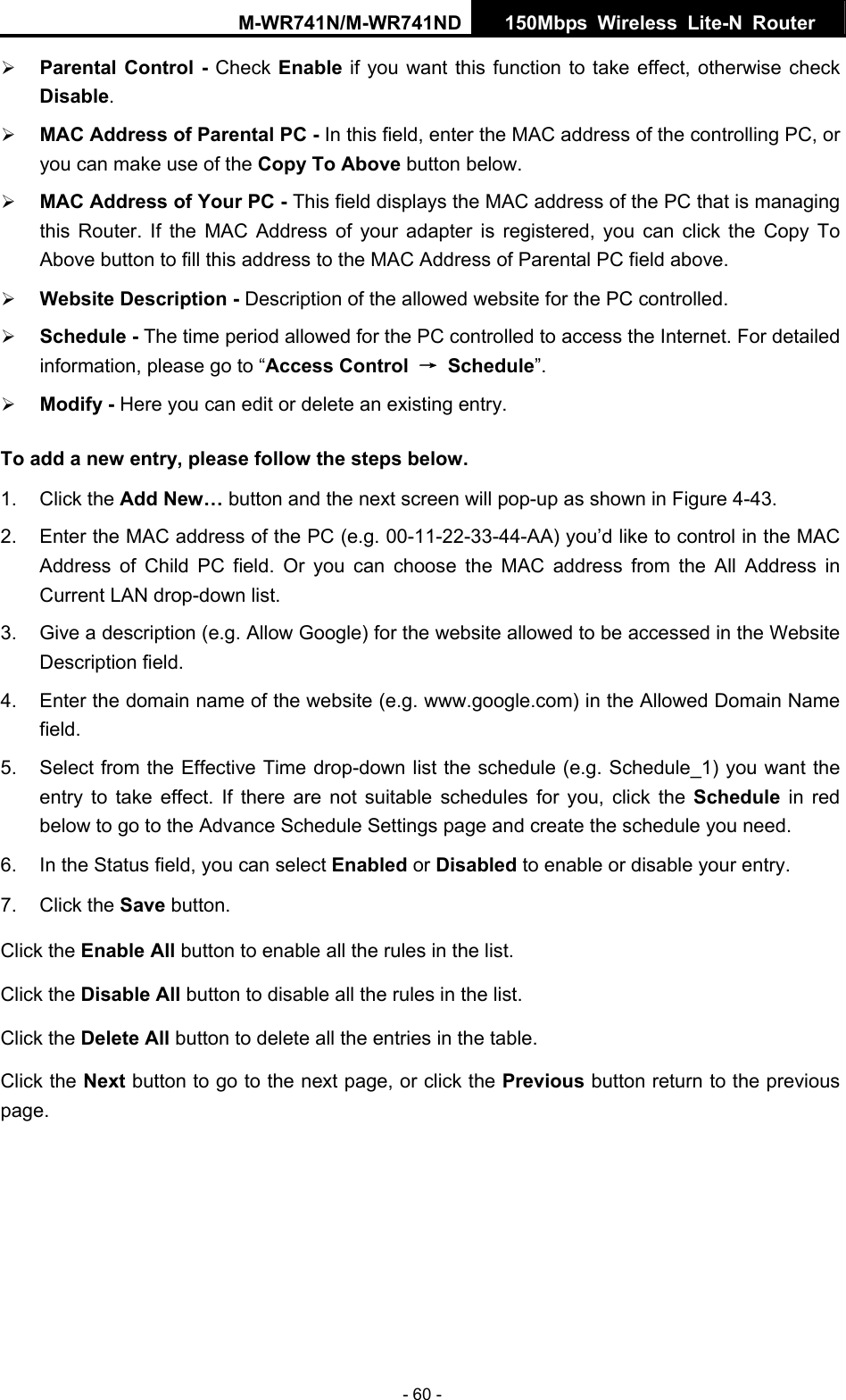 M-WR741N/M-WR741ND  150Mbps Wireless Lite-N Router   - 60 - &frac34; Parental Control - Check Enable if you want this function to take effect, otherwise check Disable.  &frac34; MAC Address of Parental PC - In this field, enter the MAC address of the controlling PC, or you can make use of the Copy To Above button below.   &frac34; MAC Address of Your PC - This field displays the MAC address of the PC that is managing this Router. If the MAC Address of your adapter is registered, you can click the Copy To Above button to fill this address to the MAC Address of Parental PC field above.   &frac34; Website Description - Description of the allowed website for the PC controlled.   &frac34; Schedule - The time period allowed for the PC controlled to access the Internet. For detailed information, please go to &ldquo;Access Control  &rarr; Schedule&rdquo;.  &frac34; Modify - Here you can edit or delete an existing entry.   To add a new entry, please follow the steps below. 1. Click the Add New&hellip; button and the next screen will pop-up as shown in Figure 4-43. 2.  Enter the MAC address of the PC (e.g. 00-11-22-33-44-AA) you&rsquo;d like to control in the MAC Address of Child PC field. Or you can choose the MAC address from the All Address in Current LAN drop-down list. 3.  Give a description (e.g. Allow Google) for the website allowed to be accessed in the Website Description field. 4.  Enter the domain name of the website (e.g. www.google.com) in the Allowed Domain Name field. 5.  Select from the Effective Time drop-down list the schedule (e.g. Schedule_1) you want the entry to take effect. If there are not suitable schedules for you, click the Schedule  in red below to go to the Advance Schedule Settings page and create the schedule you need. 6.  In the Status field, you can select Enabled or Disabled to enable or disable your entry. 7. Click the Save button. Click the Enable All button to enable all the rules in the list. Click the Disable All button to disable all the rules in the list. Click the Delete All button to delete all the entries in the table. Click the Next button to go to the next page, or click the Previous button return to the previous page. 
