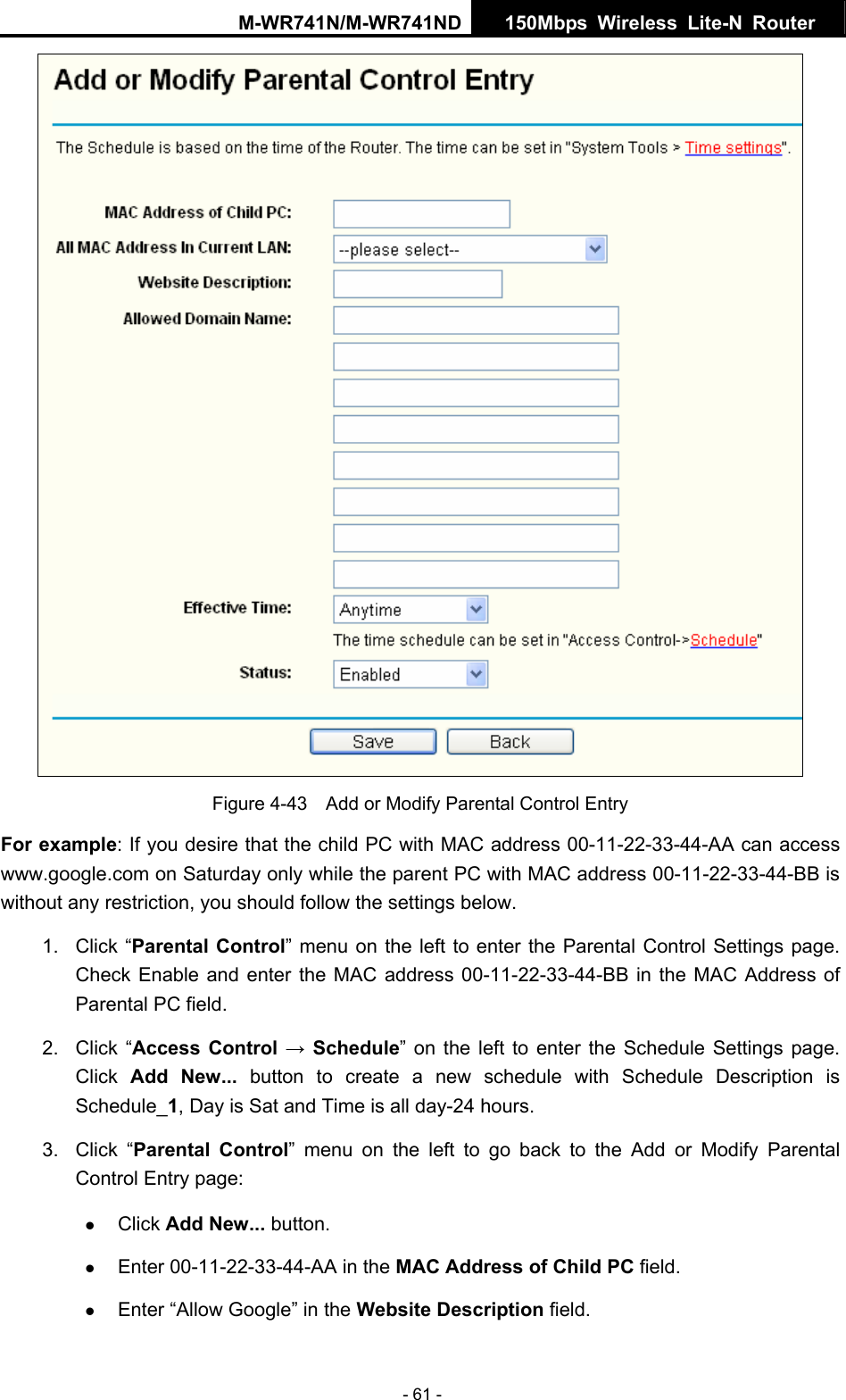 M-WR741N/M-WR741ND  150Mbps Wireless Lite-N Router   - 61 -  Figure 4-43    Add or Modify Parental Control Entry For example: If you desire that the child PC with MAC address 00-11-22-33-44-AA can access www.google.com on Saturday only while the parent PC with MAC address 00-11-22-33-44-BB is without any restriction, you should follow the settings below. 1. Click &ldquo;Parental Control&rdquo; menu on the left to enter the Parental Control Settings page. Check Enable and enter the MAC address 00-11-22-33-44-BB in the MAC Address of Parental PC field.   2. Click &ldquo;Access Control &rarr; Schedule&rdquo; on the left to enter the Schedule Settings page. Click  Add New... button to create a new schedule with Schedule Description is Schedule_1, Day is Sat and Time is all day-24 hours.   3. Click &ldquo;Parental Control&rdquo; menu on the left to go back to the Add or Modify Parental Control Entry page:   z Click Add New... button.   z Enter 00-11-22-33-44-AA in the MAC Address of Child PC field.   z Enter &ldquo;Allow Google&rdquo; in the Website Description field.   