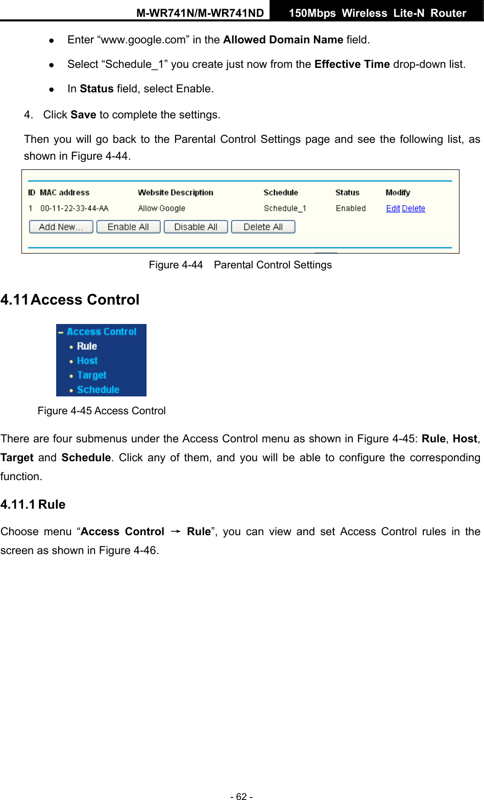 M-WR741N/M-WR741ND  150Mbps Wireless Lite-N Router   - 62 - z Enter &ldquo;www.google.com&rdquo; in the Allowed Domain Name field.   z Select &ldquo;Schedule_1&rdquo; you create just now from the Effective Time drop-down list.   z In Status field, select Enable.   4. Click Save to complete the settings. Then you will go back to the Parental Control Settings page and see the following list, as shown in Figure 4-44.  Figure 4-44    Parental Control Settings 4.11 Access Control  Figure 4-45 Access Control There are four submenus under the Access Control menu as shown in Figure 4-45: Rule, Host, Target and Schedule. Click any of them, and you will be able to configure the corresponding function. 4.11.1 Rule Choose menu &ldquo;Access Control &rarr; Rule&rdquo;, you can view and set Access Control rules in the screen as shown in Figure 4-46.  