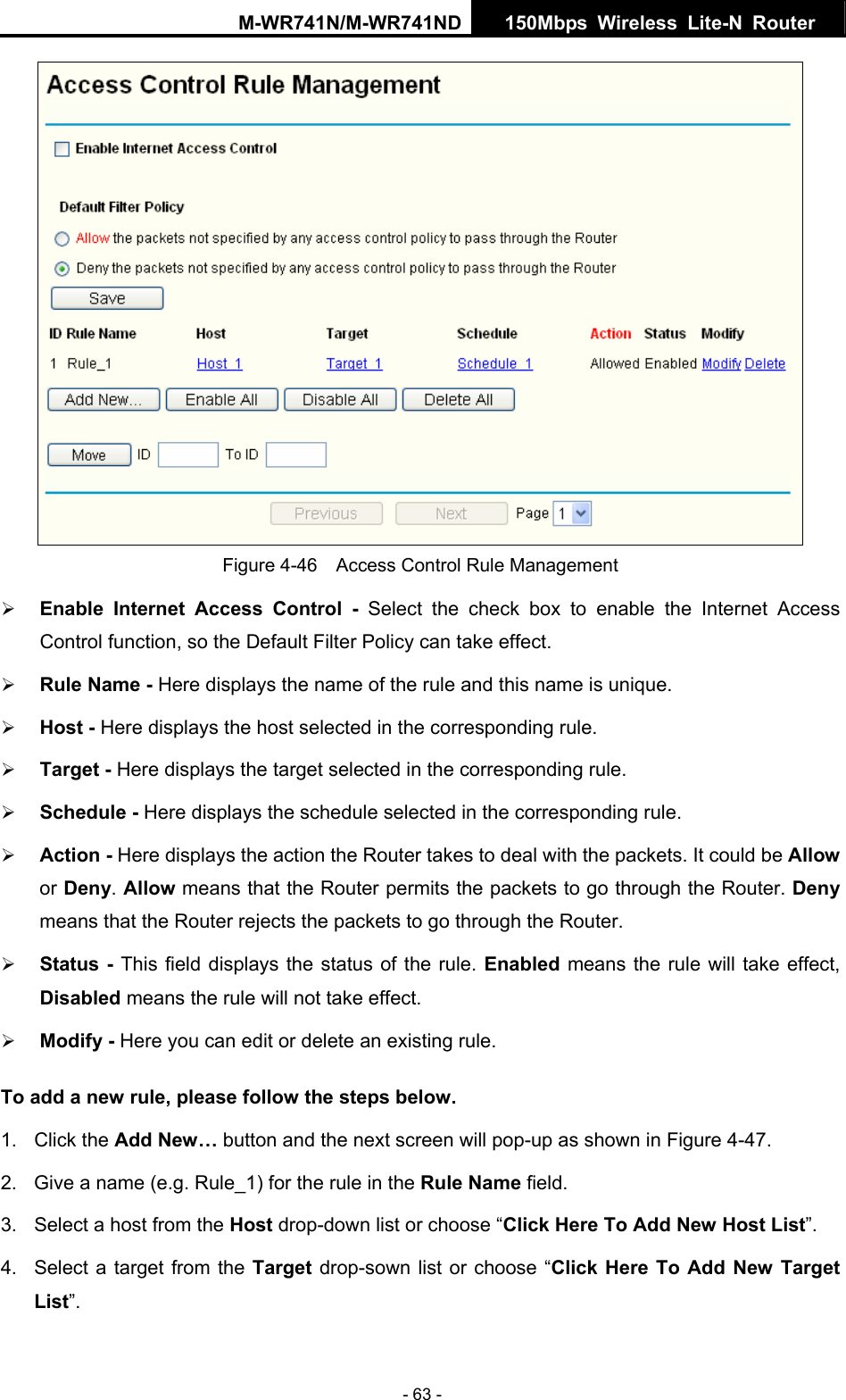 M-WR741N/M-WR741ND  150Mbps Wireless Lite-N Router   - 63 -  Figure 4-46    Access Control Rule Management &frac34; Enable Internet Access Control - Select the check box to enable the Internet Access Control function, so the Default Filter Policy can take effect.   &frac34; Rule Name - Here displays the name of the rule and this name is unique.   &frac34; Host - Here displays the host selected in the corresponding rule.   &frac34; Target - Here displays the target selected in the corresponding rule.   &frac34; Schedule - Here displays the schedule selected in the corresponding rule.   &frac34; Action - Here displays the action the Router takes to deal with the packets. It could be Allow or Deny. Allow means that the Router permits the packets to go through the Router. Deny means that the Router rejects the packets to go through the Router.   &frac34; Status - This field displays the status of the rule. Enabled means the rule will take effect, Disabled means the rule will not take effect.   &frac34; Modify - Here you can edit or delete an existing rule.   To add a new rule, please follow the steps below. 1. Click the Add New&hellip; button and the next screen will pop-up as shown in Figure 4-47. 2.  Give a name (e.g. Rule_1) for the rule in the Rule Name field. 3.  Select a host from the Host drop-down list or choose &ldquo;Click Here To Add New Host List&rdquo;. 4.  Select a target from the Target drop-sown list or choose &ldquo;Click Here To Add New Target List&rdquo;. 