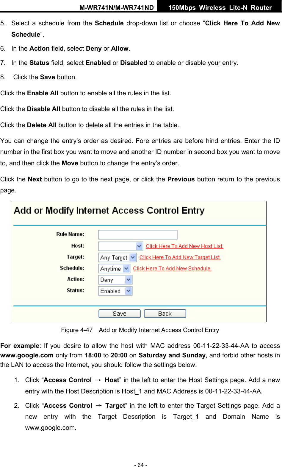 M-WR741N/M-WR741ND  150Mbps Wireless Lite-N Router   - 64 - 5.  Select a schedule from the Schedule  drop-down list or choose &ldquo;Click Here To Add New Schedule&rdquo;. 6. In the Action field, select Deny or Allow. 7. In the Status field, select Enabled or Disabled to enable or disable your entry. 8. Click the Save button. Click the Enable All button to enable all the rules in the list. Click the Disable All button to disable all the rules in the list. Click the Delete All button to delete all the entries in the table. You can change the entry&rsquo;s order as desired. Fore entries are before hind entries. Enter the ID number in the first box you want to move and another ID number in second box you want to move to, and then click the Move button to change the entry&rsquo;s order. Click the Next button to go to the next page, or click the Previous button return to the previous page.  Figure 4-47    Add or Modify Internet Access Control Entry For example: If you desire to allow the host with MAC address 00-11-22-33-44-AA to access www.google.com only from 18:00 to 20:00 on Saturday and Sunday, and forbid other hosts in the LAN to access the Internet, you should follow the settings below:   1. Click &ldquo;Access Control  &rarr; Host&rdquo; in the left to enter the Host Settings page. Add a new entry with the Host Description is Host_1 and MAC Address is 00-11-22-33-44-AA.   2. Click &ldquo;Access Control &rarr; Target&rdquo; in the left to enter the Target Settings page. Add a new entry with the Target Description is Target_1 and Domain Name is www.google.com.  