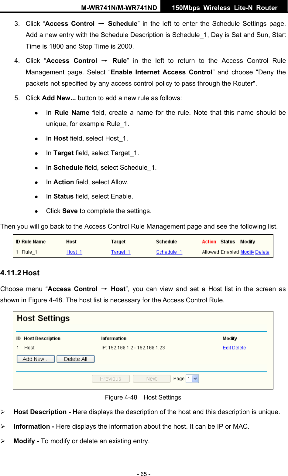 M-WR741N/M-WR741ND  150Mbps Wireless Lite-N Router   - 65 - 3. Click &ldquo;Access Control &rarr; Schedule&rdquo; in the left to enter the Schedule Settings page. Add a new entry with the Schedule Description is Schedule_1, Day is Sat and Sun, Start Time is 1800 and Stop Time is 2000.   4. Click &ldquo;Access Control &rarr; Rule&rdquo; in the left to return to the Access Control Rule Management page. Select &ldquo;Enable Internet Access Control&rdquo; and choose "Deny the packets not specified by any access control policy to pass through the Router". 5. Click Add New... button to add a new rule as follows:   z In Rule Name field, create a name for the rule. Note that this name should be unique, for example Rule_1.   z In Host field, select Host_1.   z In Target field, select Target_1.   z In Schedule field, select Schedule_1.   z In Action field, select Allow.   z In Status field, select Enable.   z Click Save to complete the settings. Then you will go back to the Access Control Rule Management page and see the following list.  4.11.2 Host Choose menu &ldquo;Access Control &rarr; Host&rdquo;, you can view and set a Host list in the screen as shown in Figure 4-48. The host list is necessary for the Access Control Rule.  Figure 4-48  Host Settings &frac34; Host Description - Here displays the description of the host and this description is unique.   &frac34; Information - Here displays the information about the host. It can be IP or MAC.   &frac34; Modify - To modify or delete an existing entry.   