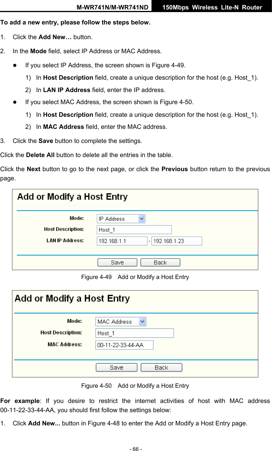 M-WR741N/M-WR741ND  150Mbps Wireless Lite-N Router   - 66 - To add a new entry, please follow the steps below. 1. Click the Add New&hellip; button. 2. In the Mode field, select IP Address or MAC Address. z If you select IP Address, the screen shown is Figure 4-49.  1) In Host Description field, create a unique description for the host (e.g. Host_1).   2) In LAN IP Address field, enter the IP address. z If you select MAC Address, the screen shown is Figure 4-50.  1) In Host Description field, create a unique description for the host (e.g. Host_1). 2) In MAC Address field, enter the MAC address. 3. Click the Save button to complete the settings. Click the Delete All button to delete all the entries in the table. Click the Next button to go to the next page, or click the Previous button return to the previous page.  Figure 4-49    Add or Modify a Host Entry  Figure 4-50    Add or Modify a Host Entry For example: If you desire to restrict the internet activities of host with MAC address 00-11-22-33-44-AA, you should first follow the settings below:   1. Click Add New... button in Figure 4-48 to enter the Add or Modify a Host Entry page.   