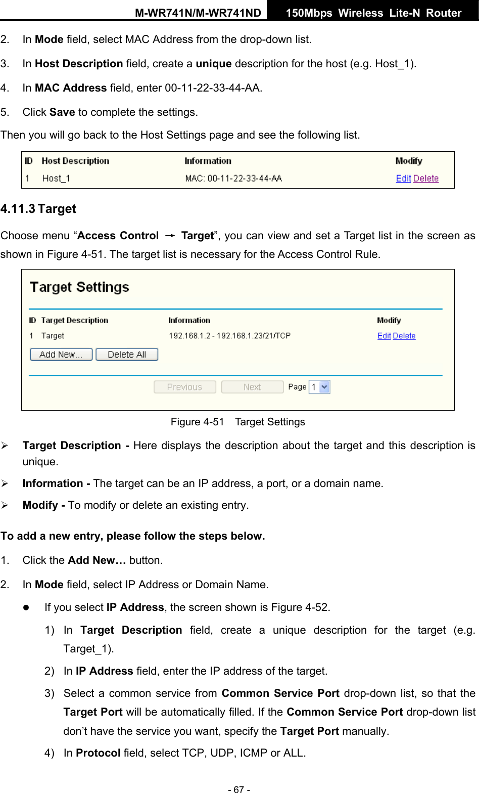M-WR741N/M-WR741ND  150Mbps Wireless Lite-N Router   - 67 - 2. In Mode field, select MAC Address from the drop-down list.   3. In Host Description field, create a unique description for the host (e.g. Host_1).   4. In MAC Address field, enter 00-11-22-33-44-AA.   5. Click Save to complete the settings.   Then you will go back to the Host Settings page and see the following list.  4.11.3 Target Choose menu &ldquo;Access Control  &rarr; Target&rdquo;, you can view and set a Target list in the screen as shown in Figure 4-51. The target list is necessary for the Access Control Rule.  Figure 4-51  Target Settings &frac34; Target Description - Here displays the description about the target and this description is unique.  &frac34; Information - The target can be an IP address, a port, or a domain name.   &frac34; Modify - To modify or delete an existing entry. To add a new entry, please follow the steps below. 1. Click the Add New&hellip; button. 2. In Mode field, select IP Address or Domain Name. z If you select IP Address, the screen shown is Figure 4-52.  1) In Target Description field, create a unique description for the target (e.g. Target_1). 2) In IP Address field, enter the IP address of the target. 3)  Select a common service from Common Service Port drop-down list, so that the Target Port will be automatically filled. If the Common Service Port drop-down list don&rsquo;t have the service you want, specify the Target Port manually. 4) In Protocol field, select TCP, UDP, ICMP or ALL.  