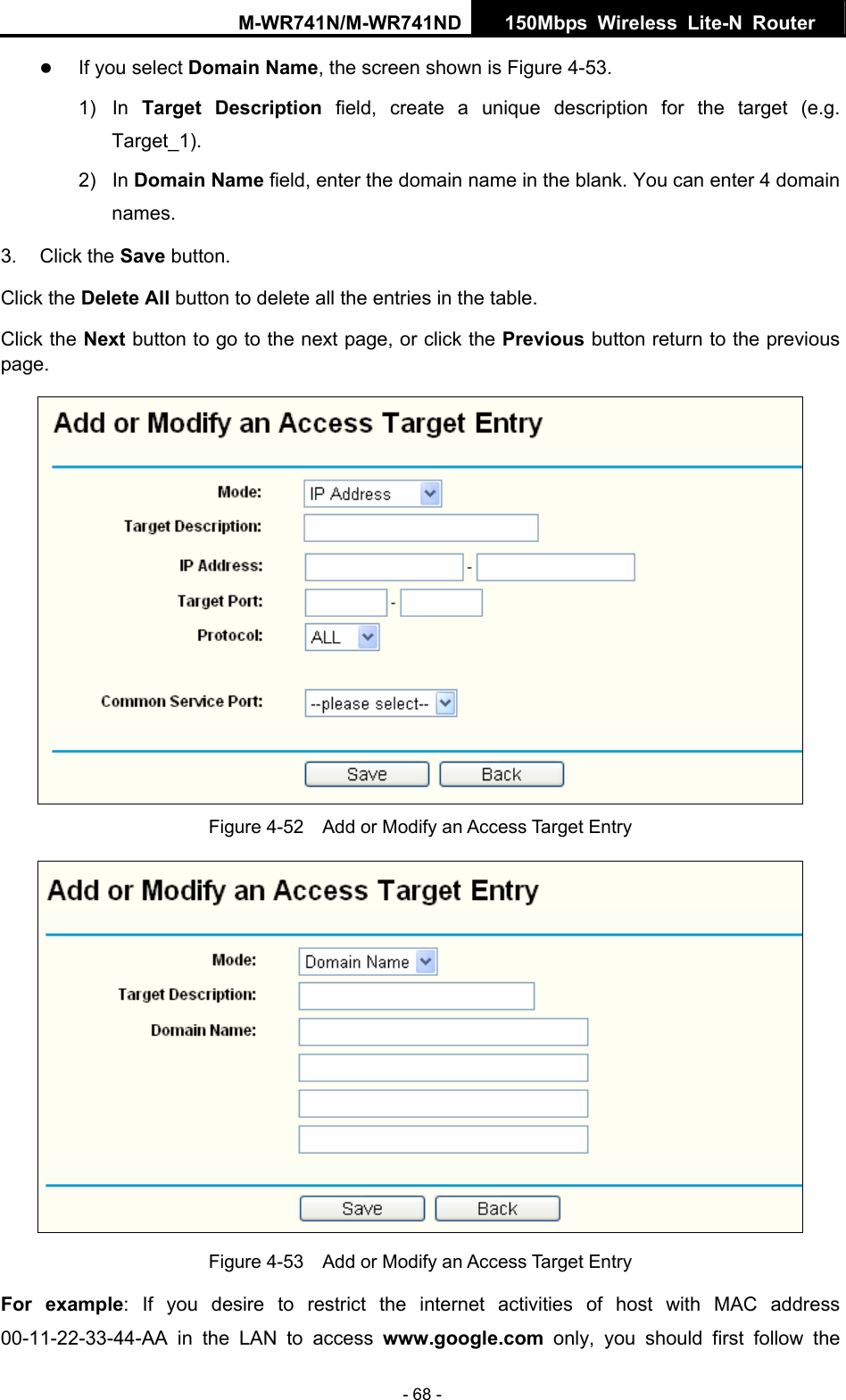 M-WR741N/M-WR741ND  150Mbps Wireless Lite-N Router   - 68 - z If you select Domain Name, the screen shown is Figure 4-53. 1) In Target Description field, create a unique description for the target (e.g. Target_1). 2) In Domain Name field, enter the domain name in the blank. You can enter 4 domain names. 3. Click the Save button. Click the Delete All button to delete all the entries in the table. Click the Next button to go to the next page, or click the Previous button return to the previous page.  Figure 4-52    Add or Modify an Access Target Entry  Figure 4-53    Add or Modify an Access Target Entry For example: If you desire to restrict the internet activities of host with MAC address 00-11-22-33-44-AA in the LAN to access www.google.com only, you should first follow the 