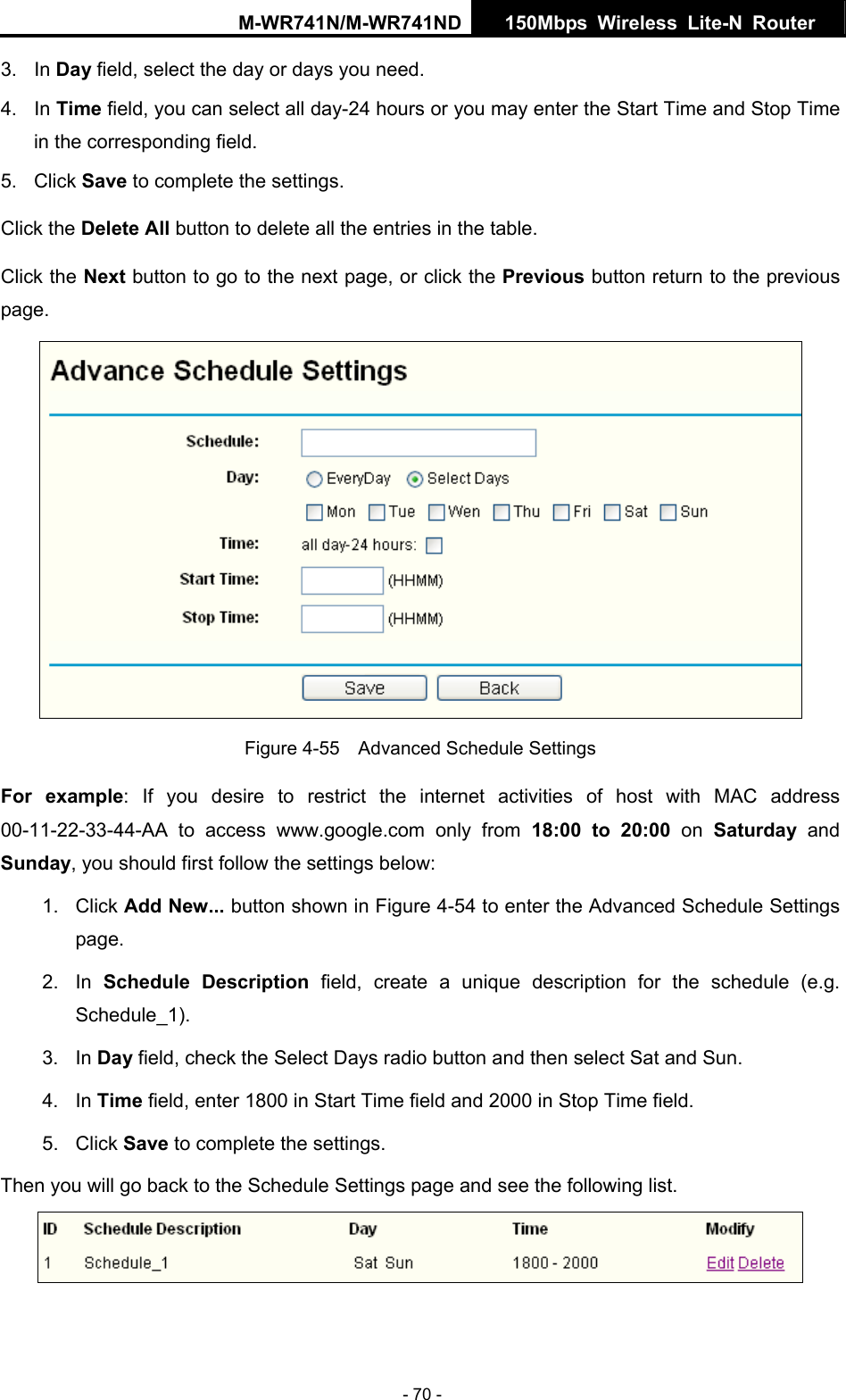 M-WR741N/M-WR741ND  150Mbps Wireless Lite-N Router   - 70 - t all day-24 hours or you may enter the Start Time and Stop Time e Next button to go to the next page, or click the Previous button return to the previous page. 3. In Day field, select the day or days you need.   4. In Time field, you can selecin the corresponding field. 5. Click Save to complete the settings.   Click the Delete All button to delete all the entries in the table. Click th Figure 4-55    Advanced Schedule Settings For example: If you desire to restrict the internet activities of host with MAC address 00-11-22-33-44-AA to access www.google.com only from 18:00 to 20:00 on Saturday  and dd New... button shown in Figure 4-54 to enter the Advanced Schedule Settings escription field, create a unique description for the schedule (e.g. un.    field and 2000 in Stop Time field.   Then you will go back to the Schedule Settings page and see the following list. Sunday, you should first follow the settings below: 1. Click Apage. 2. In Schedule DSchedule_1).  3. In Day field, check the Select Days radio button and then select Sat and S4. In Time field, enter 1800 in Start Time5. Click Save to complete the settings.    
